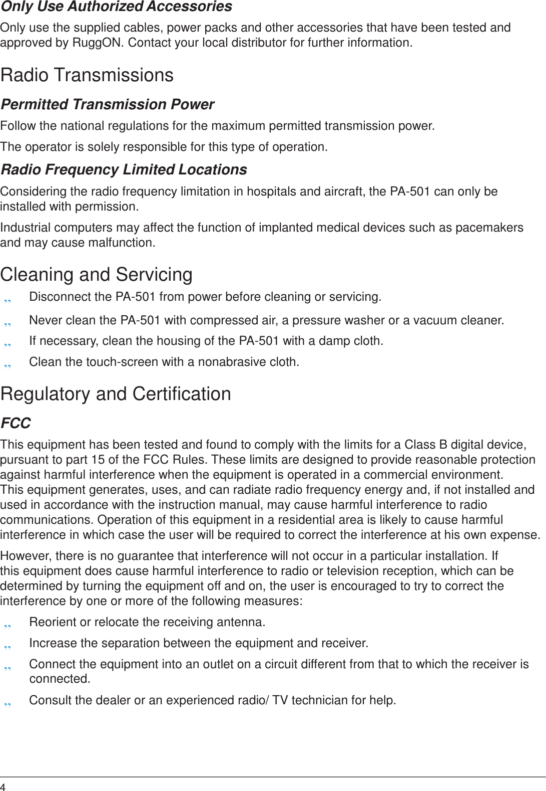 4  Only Use Authorized Accessories  Only use the supplied cables, power packs and other accessories that have been tested and approved by RuggON. Contact your local distributor for further information.  Radio Transmissions  Permitted Transmission Power  Follow the national regulations for the maximum permitted transmission power. The operator is solely responsible for this type of operation. Radio Frequency Limited Locations  Considering the radio frequency limitation in hospitals and aircraft, the PA-501 can only be installed with permission.  Industrial computers may affect the function of implanted medical devices such as pacemakers and may cause malfunction.  Cleaning and Servicing „ Disconnect the PA-501 from power before cleaning or servicing. „ Never clean the PA-501 with compressed air, a pressure washer or a vacuum cleaner. „ If necessary, clean the housing of the PA-501 with a damp cloth. „ Clean the touch-screen with a nonabrasive cloth.  Regulatory and Certification  FCC  This equipment has been tested and found to comply with the limits for a Class B digital device, pursuant to part 15 of the FCC Rules. These limits are designed to provide reasonable protection against harmful interference when the equipment is operated in a commercial environment. This equipment generates, uses, and can radiate radio frequency energy and, if not installed and used in accordance with the instruction manual, may cause harmful interference to radio communications. Operation of this equipment in a residential area is likely to cause harmful interference in which case the user will be required to correct the interference at his own expense.  However, there is no guarantee that interference will not occur in a particular installation. If this equipment does cause harmful interference to radio or television reception, which can be determined by turning the equipment off and on, the user is encouraged to try to correct the interference by one or more of the following measures: „ Reorient or relocate the receiving antenna. „ Increase the separation between the equipment and receiver. „ Connect the equipment into an outlet on a circuit different from that to which the receiver is connected. „ Consult the dealer or an experienced radio/ TV technician for help. 