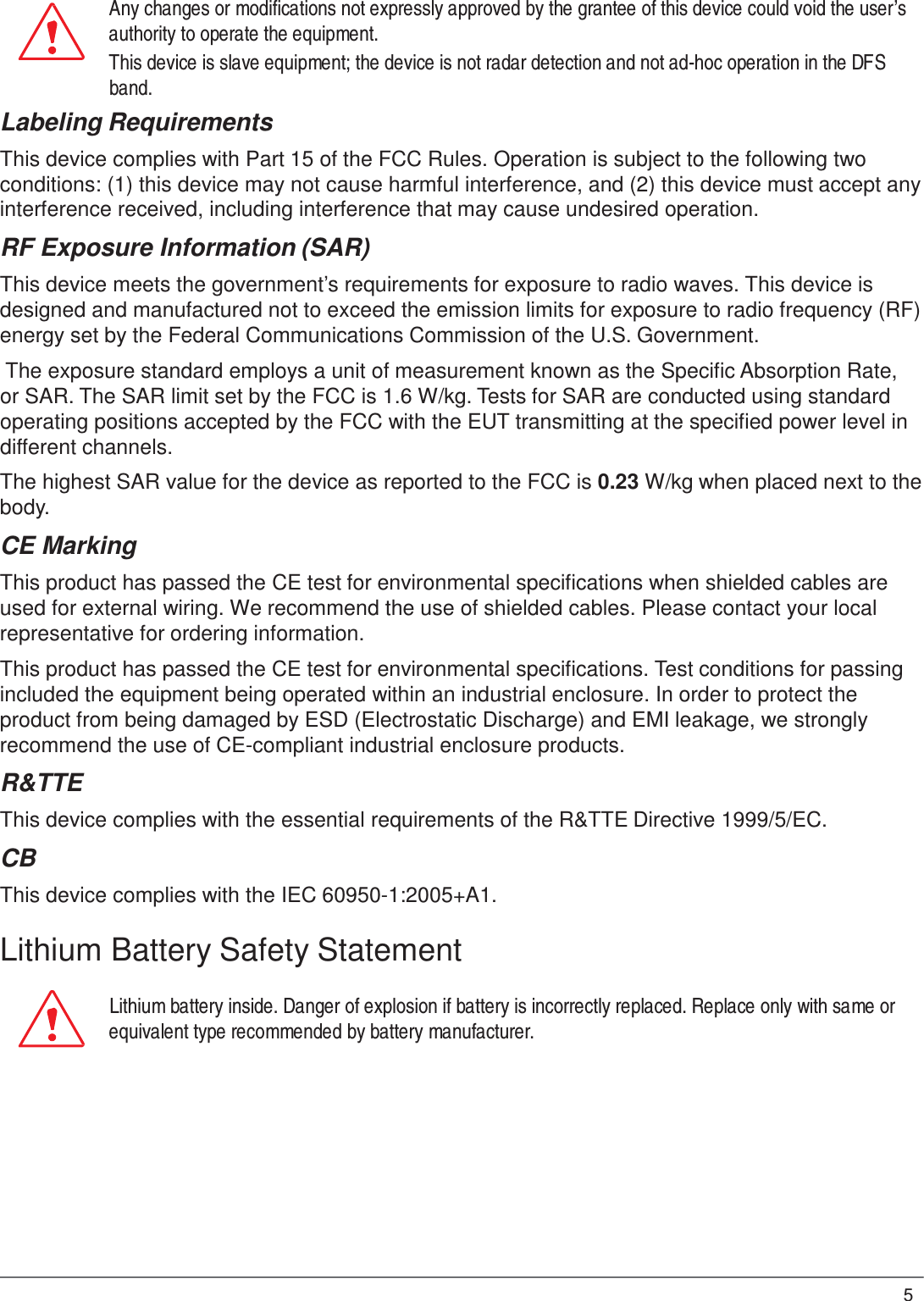 5  Any changes or modifications not expressly approved by the grantee of this device could void the user’s authority to operate the equipment. This device is slave equipment; the device is not radar detection and not ad-hoc operation in the DFS band. Labeling Requirements  This device complies with Part 15 of the FCC Rules. Operation is subject to the following two conditions: (1) this device may not cause harmful interference, and (2) this device must accept any interference received, including interference that may cause undesired operation.  RF Exposure Information (SAR)  This device meets the government’s requirements for exposure to radio waves. This device is designed and manufactured not to exceed the emission limits for exposure to radio frequency (RF) energy set by the Federal Communications Commission of the U.S. Government.  The exposure standard employs a unit of measurement known as the Specific Absorption Rate, or SAR. The SAR limit set by the FCC is 1.6 W/kg. Tests for SAR are conducted using standard operating positions accepted by the FCC with the EUT transmitting at the specified power level in different channels.  The highest SAR value for the device as reported to the FCC is 0.23 W/kg when placed next to the body.  CE Marking  This product has passed the CE test for environmental specifications when shielded cables are used for external wiring. We recommend the use of shielded cables. Please contact your local representative for ordering information.  This product has passed the CE test for environmental specifications. Test conditions for passing included the equipment being operated within an industrial enclosure. In order to protect the product from being damaged by ESD (Electrostatic Discharge) and EMI leakage, we strongly recommend the use of CE-compliant industrial enclosure products.  R&amp;TTE  This device complies with the essential requirements of the R&amp;TTE Directive 1999/5/EC.  CB  This device complies with the IEC 60950-1:2005+A1.  Lithium Battery Safety Statement  Lithium battery inside. Danger of explosion if battery is incorrectly replaced. Replace only with same or equivalent type recommended by battery manufacturer. 