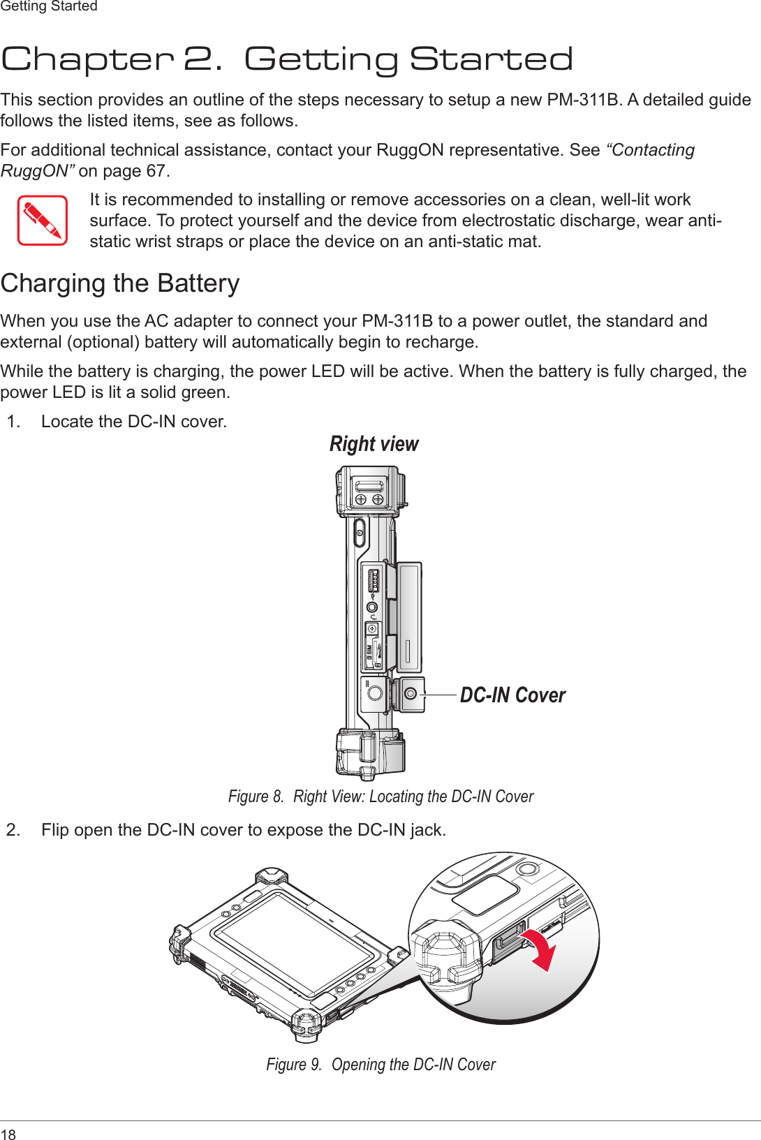 18Getting StartedChapter 2.  Getting StartedThis section provides an outline of the steps necessary to setup a new PM-311B. A detailed guide follows the listed items, see as follows. For additional technical assistance, contact your RuggON representative. See “Contacting RuggON” on page 67.It is recommended to installing or remove accessories on a clean, well-lit work surface. To protect yourself and the device from electrostatic discharge, wear anti-static wrist straps or place the device on an anti-static mat.Charging the BatteryWhen you use the AC adapter to connect your PM-311B to a power outlet, the standard and external (optional) battery will automatically begin to recharge.While the battery is charging, the power LED will be active. When the battery is fully charged, the power LED is lit a solid green.1.  Locate the DC-IN cover.Right viewDC-IN CoverFigure 8.  Right View: Locating the DC-IN Cover2.  Flip open the DC-IN cover to expose the DC-IN jack.Figure 9.  Opening the DC-IN Cover