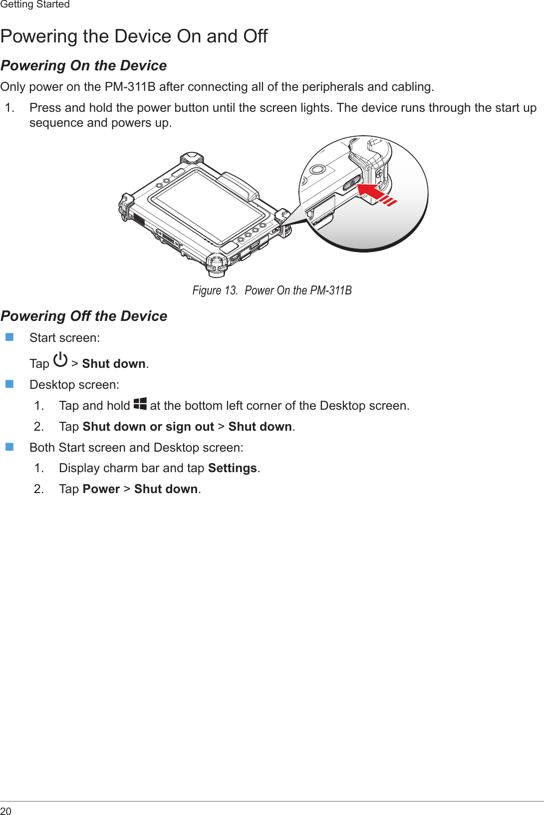 20Getting StartedPowering the Device On and OffPowering On the DeviceOnly power on the PM-311B after connecting all of the peripherals and cabling.1.  Press and hold the power button until the screen lights. The device runs through the start up sequence and powers up.Figure 13.  Power On the PM-311BPowering Off the Device Start screen:Tap   &gt; Shut down. Desktop screen:1.  Tap and hold   at the bottom left corner of the Desktop screen.2.  Tap Shut down or sign out &gt; Shut down. Both Start screen and Desktop screen:1.  Display charm bar and tap Settings.2.  Tap Power &gt; Shut down.