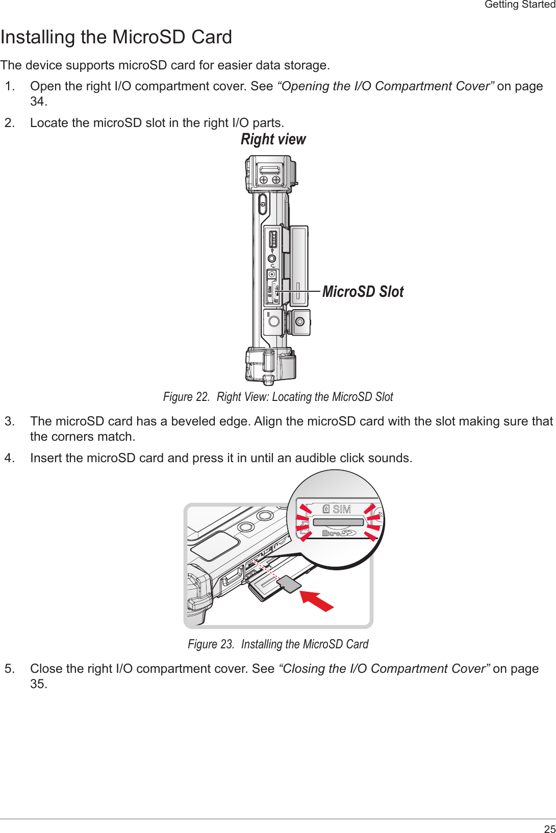 25Getting StartedInstalling the MicroSD CardThe device supports microSD card for easier data storage.1.  Open the right I/O compartment cover. See “Opening the I/O Compartment Cover” on page 34.2.  Locate the microSD slot in the right I/O parts.Right viewMicroSD SlotFigure 22.  Right View: Locating the MicroSD Slot3.  The microSD card has a beveled edge. Align the microSD card with the slot making sure that the corners match.4.  Insert the microSD card and press it in until an audible click sounds.Figure 23.  Installing the MicroSD Card5.  Close the right I/O compartment cover. See “Closing the I/O Compartment Cover” on page 35.