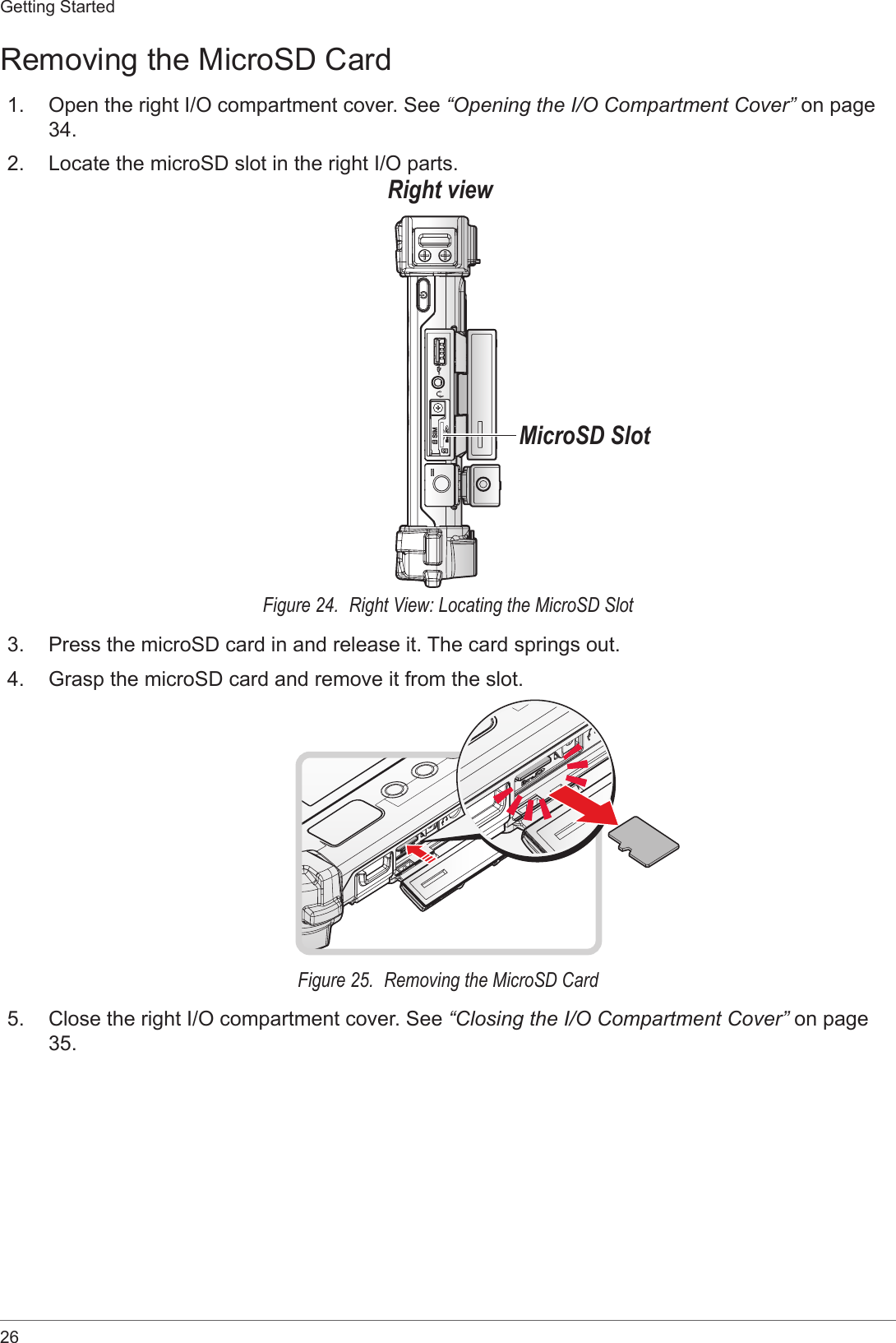 26Getting StartedRemoving the MicroSD Card1.  Open the right I/O compartment cover. See “Opening the I/O Compartment Cover” on page 34.2.  Locate the microSD slot in the right I/O parts.Right viewMicroSD SlotFigure 24.  Right View: Locating the MicroSD Slot3.  Press the microSD card in and release it. The card springs out.4.  Grasp the microSD card and remove it from the slot.Figure 25.  Removing the MicroSD Card5.  Close the right I/O compartment cover. See “Closing the I/O Compartment Cover” on page 35.