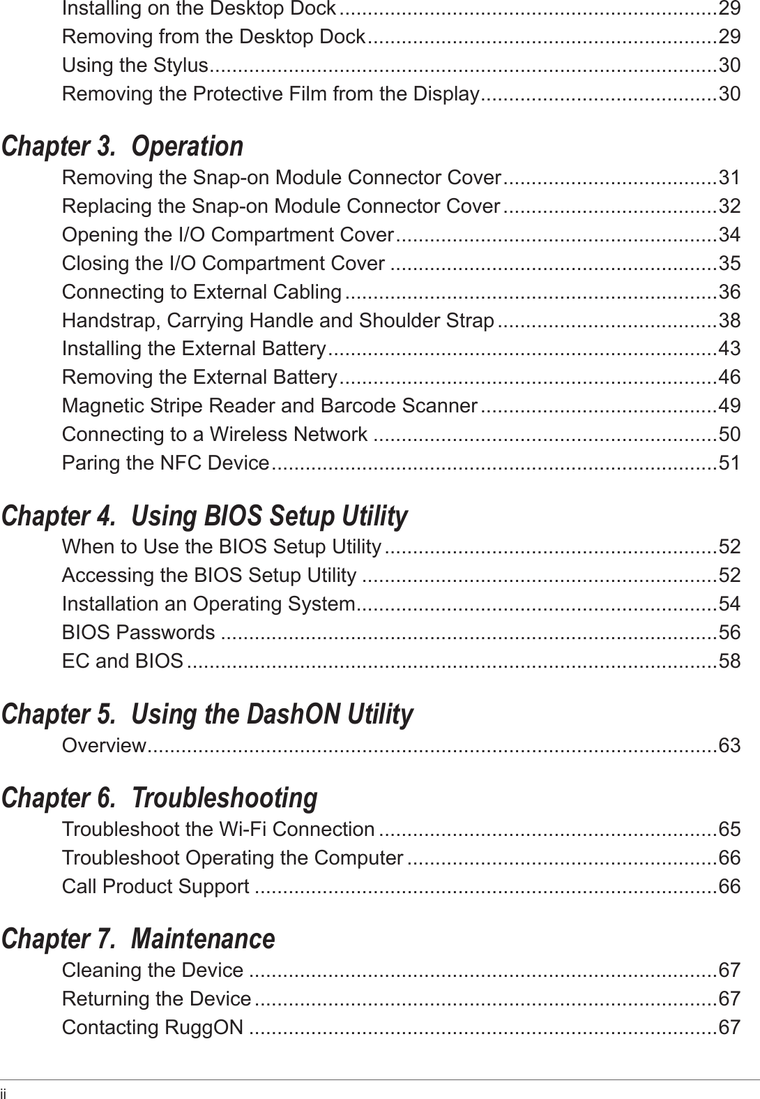 ii Installing on the Desktop Dock ...................................................................29Removing from the Desktop Dock ..............................................................29Using the Stylus .......................................................................................... 30Removing the Protective Film from the Display ..........................................30Chapter 3.  OperationRemoving the Snap-on Module Connector Cover ......................................31Replacing the Snap-on Module Connector Cover ......................................32Opening the I/O Compartment Cover .........................................................34Closing the I/O Compartment Cover ..........................................................35Connecting to External Cabling ..................................................................36Handstrap, Carrying Handle and Shoulder Strap .......................................38Installing the External Battery .....................................................................43Removing the External Battery ...................................................................46Magnetic Stripe Reader and Barcode Scanner ..........................................49Connecting to a Wireless Network .............................................................50Paring the NFC Device ...............................................................................51Chapter 4.  Using BIOS Setup UtilityWhen to Use the BIOS Setup Utility ...........................................................52Accessing the BIOS Setup Utility ...............................................................52Installation an Operating System ................................................................54BIOS Passwords ........................................................................................56EC and BIOS ..............................................................................................58Chapter 5.  Using the DashON UtilityOverview ..................................................................................................... 63Chapter 6.  TroubleshootingTroubleshoot the Wi-Fi Connection ............................................................65Troubleshoot Operating the Computer .......................................................66Call Product Support ..................................................................................66Chapter 7.  MaintenanceCleaning the Device ...................................................................................67Returning the Device ..................................................................................67Contacting RuggON ...................................................................................67