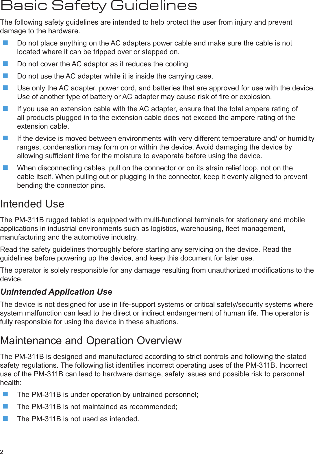 2 Basic Safety GuidelinesThe following safety guidelines are intended to help protect the user from injury and prevent damage to the hardware. Do not place anything on the AC adapters power cable and make sure the cable is not located where it can be tripped over or stepped on. Do not cover the AC adaptor as it reduces the cooling Do not use the AC adapter while it is inside the carrying case. Use only the AC adapter, power cord, and batteries that are approved for use with the device. Use of another type of battery or AC adapter may cause risk of re or explosion. If you use an extension cable with the AC adapter, ensure that the total ampere rating of all products plugged in to the extension cable does not exceed the ampere rating of the extension cable. If the device is moved between environments with very different temperature and/ or humidity ranges, condensation may form on or within the device. Avoid damaging the device by allowing sufcient time for the moisture to evaporate before using the device. When disconnecting cables, pull on the connector or on its strain relief loop, not on the cable itself. When pulling out or plugging in the connector, keep it evenly aligned to prevent bending the connector pins.Intended UseThe PM-311B rugged tablet is equipped with multi-functional terminals for stationary and mobile applications in industrial environments such as logistics, warehousing, eet management, manufacturing and the automotive industry.Read the safety guidelines thoroughly before starting any servicing on the device. Read the guidelines before powering up the device, and keep this document for later use.The operator is solely responsible for any damage resulting from unauthorized modications to the device.Unintended Application UseThe device is not designed for use in life-support systems or critical safety/security systems where system malfunction can lead to the direct or indirect endangerment of human life. The operator is fully responsible for using the device in these situations.Maintenance and Operation OverviewThe PM-311B is designed and manufactured according to strict controls and following the stated safety regulations. The following list identies incorrect operating uses of the PM-311B. Incorrect use of the PM-311B can lead to hardware damage, safety issues and possible risk to personnel health: The PM-311B is under operation by untrained personnel; The PM-311B is not maintained as recommended; The PM-311B is not used as intended.