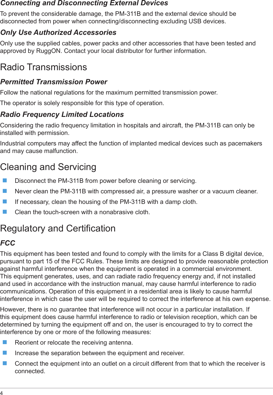 4 Connecting and Disconnecting External DevicesTo prevent the considerable damage, the PM-311B and the external device should be disconnected from power when connecting/disconnecting excluding USB devices.Only Use Authorized AccessoriesOnly use the supplied cables, power packs and other accessories that have been tested and approved by RuggON. Contact your local distributor for further information.Radio TransmissionsPermitted Transmission PowerFollow the national regulations for the maximum permitted transmission power. The operator is solely responsible for this type of operation.Radio Frequency Limited LocationsConsidering the radio frequency limitation in hospitals and aircraft, the PM-311B can only be installed with permission.Industrial computers may affect the function of implanted medical devices such as pacemakers and may cause malfunction.Cleaning and Servicing Disconnect the PM-311B from power before cleaning or servicing. Never clean the PM-311B with compressed air, a pressure washer or a vacuum cleaner. If necessary, clean the housing of the PM-311B with a damp cloth. Clean the touch-screen with a nonabrasive cloth.Regulatory and CerticationFCCThis equipment has been tested and found to comply with the limits for a Class B digital device, pursuant to part 15 of the FCC Rules. These limits are designed to provide reasonable protection against harmful interference when the equipment is operated in a commercial environment. This equipment generates, uses, and can radiate radio frequency energy and, if not installed and used in accordance with the instruction manual, may cause harmful interference to radio communications. Operation of this equipment in a residential area is likely to cause harmful interference in which case the user will be required to correct the interference at his own expense.However, there is no guarantee that interference will not occur in a particular installation. If this equipment does cause harmful interference to radio or television reception, which can be determined by turning the equipment off and on, the user is encouraged to try to correct the interference by one or more of the following measures: Reorient or relocate the receiving antenna. Increase the separation between the equipment and receiver. Connect the equipment into an outlet on a circuit different from that to which the receiver is connected.