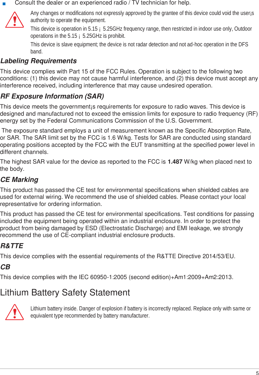 5   ■ Consult the dealer or an experienced radio / TV technician for help. Any changes or modifications not expressly approved by the grantee of this device could void the user¡s authority to operate the equipment. This device is operation in 5.15 ¡ 5.25GHz frequency range, then restricted in indoor use only, Outdoor operations in the 5.15 ¡  5.25GHz is prohibit. This device is slave equipment; the device is not radar detection and not ad-hoc operation in the DFS band. Labeling Requirements This device complies with Part 15 of the FCC Rules. Operation is subject to the following two conditions: (1) this device may not cause harmful interference, and (2) this device must accept any interference received, including interference that may cause undesired operation. RF Exposure Information (SAR) This device meets the government¡s requirements for exposure to radio waves. This device is designed and manufactured not to exceed the emission limits for exposure to radio frequency (RF) energy set by the Federal Communications Commission of the U.S. Government. The exposure standard employs a unit of measurement known as the Specific Absorption Rate, or SAR. The SAR limit set by the FCC is 1.6 W/kg. Tests for SAR are conducted using standard operating positions accepted by the FCC with the EUT transmitting at the specified power level in different channels. The highest SAR value for the device as reported to the FCC is 1.487 W/kg when placed next to the body. CE Marking This product has passed the CE test for environmental specifications when shielded cables are used for external wiring. We recommend the use of shielded cables. Please contact your local representative for ordering information. This product has passed the CE test for environmental specifications. Test conditions for passing included the equipment being operated within an industrial enclosure. In order to protect the product from being damaged by ESD (Electrostatic Discharge) and EMI leakage, we strongly recommend the use of CE-compliant industrial enclosure products. R&amp;TTE This device complies with the essential requirements of the R&amp;TTE Directive 2014/53/EU. CB This device complies with the IEC 60950-1:2005 (second edition)+Am1:2009+Am2:2013.  Lithium Battery Safety Statement  Lithium battery inside. Danger of explosion if battery is incorrectly replaced. Replace only with same or equivalent type recommended by battery manufacturer. 