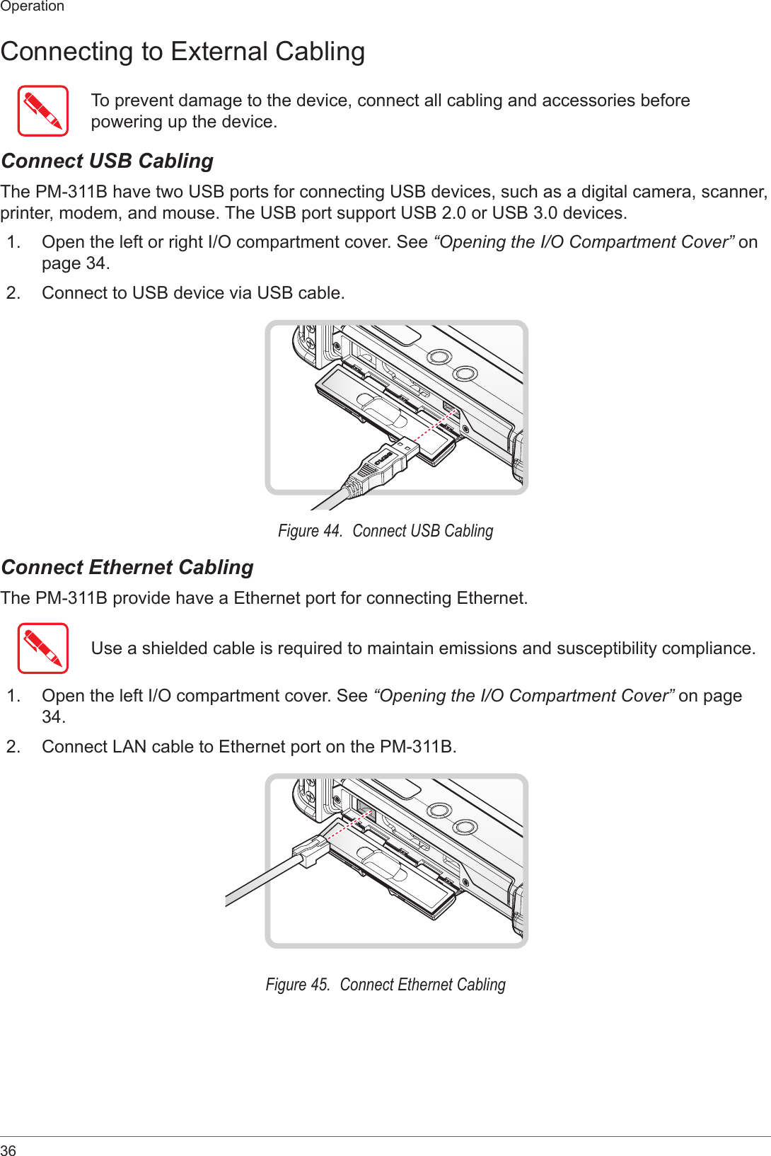 36OperationConnecting to External CablingTo prevent damage to the device, connect all cabling and accessories before powering up the device.Connect USB CablingThe PM-311B have two USB ports for connecting USB devices, such as a digital camera, scanner, printer, modem, and mouse. The USB port support USB 2.0 or USB 3.0 devices.1.  Open the left or right I/O compartment cover. See “Opening the I/O Compartment Cover” on page 34.2.  Connect to USB device via USB cable.Figure 44.  Connect USB CablingConnect Ethernet CablingThe PM-311B provide have a Ethernet port for connecting Ethernet.Use a shielded cable is required to maintain emissions and susceptibility compliance.1.  Open the left I/O compartment cover. See “Opening the I/O Compartment Cover” on page 34.2.  Connect LAN cable to Ethernet port on the PM-311B.Figure 45.  Connect Ethernet Cabling