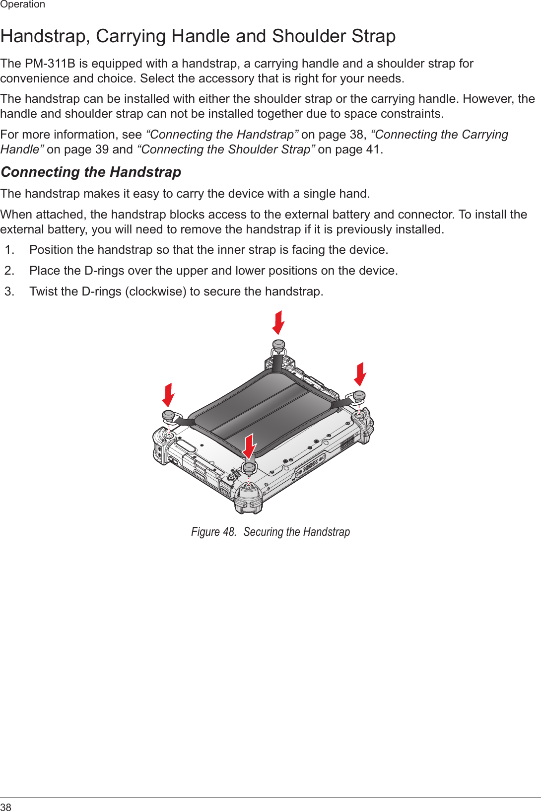 38OperationHandstrap, Carrying Handle and Shoulder StrapThe PM-311B is equipped with a handstrap, a carrying handle and a shoulder strap for convenience and choice. Select the accessory that is right for your needs.The handstrap can be installed with either the shoulder strap or the carrying handle. However, the handle and shoulder strap can not be installed together due to space constraints.For more information, see “Connecting the Handstrap” on page 38, “Connecting the Carrying Handle” on page 39 and “Connecting the Shoulder Strap” on page 41.Connecting the HandstrapThe handstrap makes it easy to carry the device with a single hand.When attached, the handstrap blocks access to the external battery and connector. To install the external battery, you will need to remove the handstrap if it is previously installed.1.  Position the handstrap so that the inner strap is facing the device.2.  Place the D-rings over the upper and lower positions on the device.3.  Twist the D-rings (clockwise) to secure the handstrap.Figure 48.  Securing the Handstrap