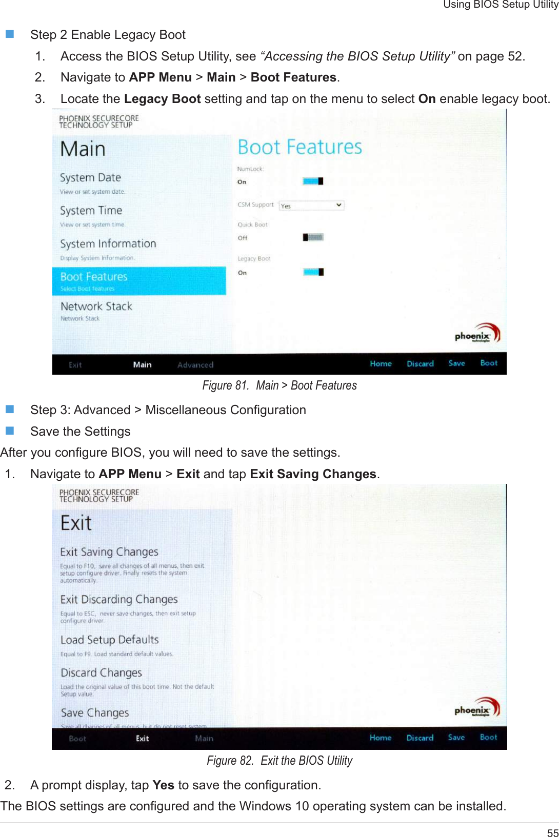 55Using BIOS Setup Utility Step 2 Enable Legacy Boot1.  Access the BIOS Setup Utility, see “Accessing the BIOS Setup Utility” on page 52.2.  Navigate to APP Menu &gt; Main &gt; Boot Features.3.  Locate the Legacy Boot setting and tap on the menu to select On enable legacy boot. Figure 81.  Main &gt; Boot Features Step 3: Advanced &gt; Miscellaneous Conguration Save the SettingsAfter you congure BIOS, you will need to save the settings.1.  Navigate to APP Menu &gt; Exit and tap Exit Saving Changes.Figure 82.  Exit the BIOS Utility2.  A prompt display, tap Yes to save the conguration.The BIOS settings are congured and the Windows 10 operating system can be installed.