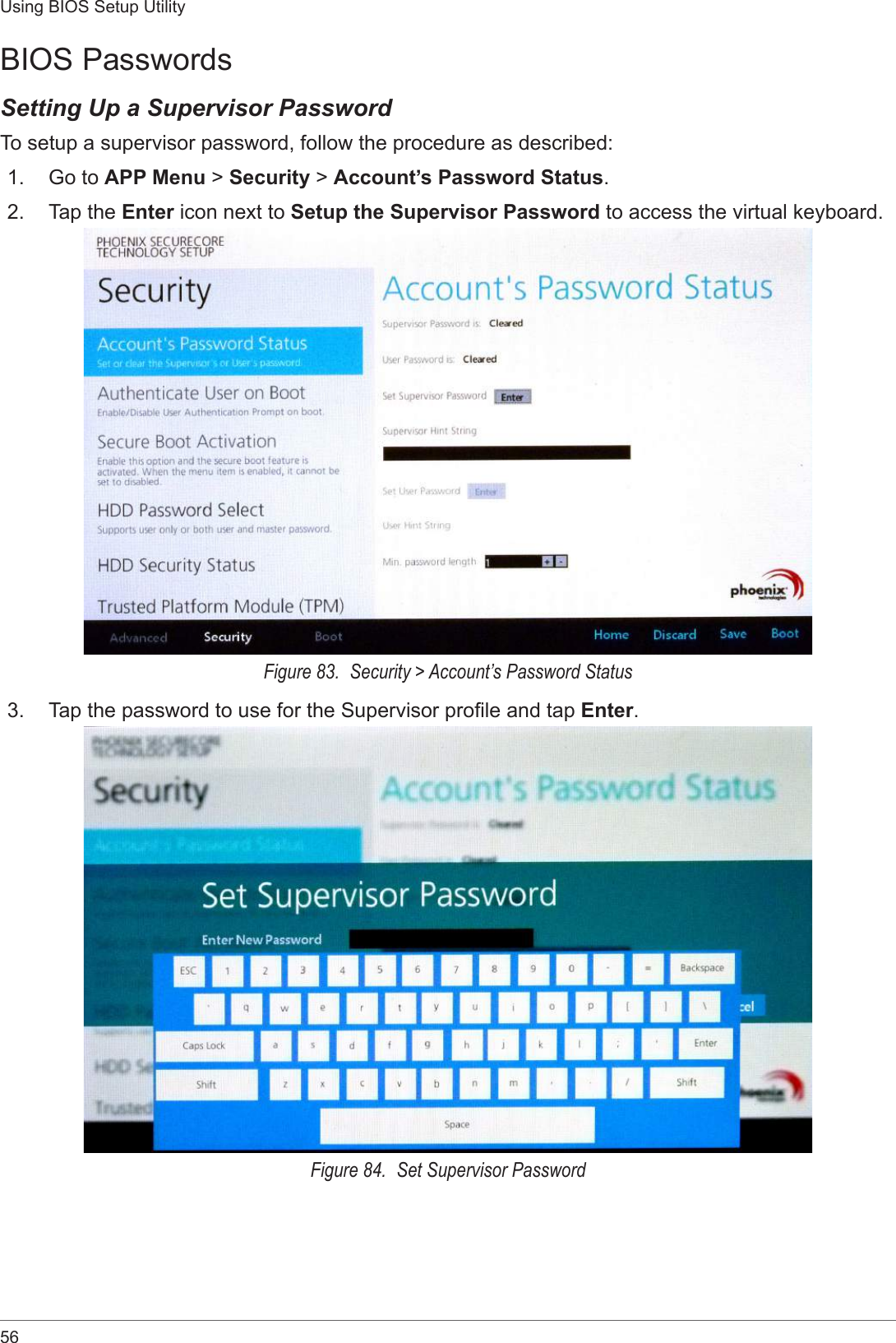 56Using BIOS Setup UtilityBIOS PasswordsSetting Up a Supervisor PasswordTo setup a supervisor password, follow the procedure as described:1.  Go to APP Menu &gt; Security &gt; Account’s Password Status.2.  Tap the Enter icon next to Setup the Supervisor Password to access the virtual keyboard.Figure 83.  Security &gt; Account’s Password Status3.  Tap the password to use for the Supervisor prole and tap Enter.Figure 84.  Set Supervisor Password