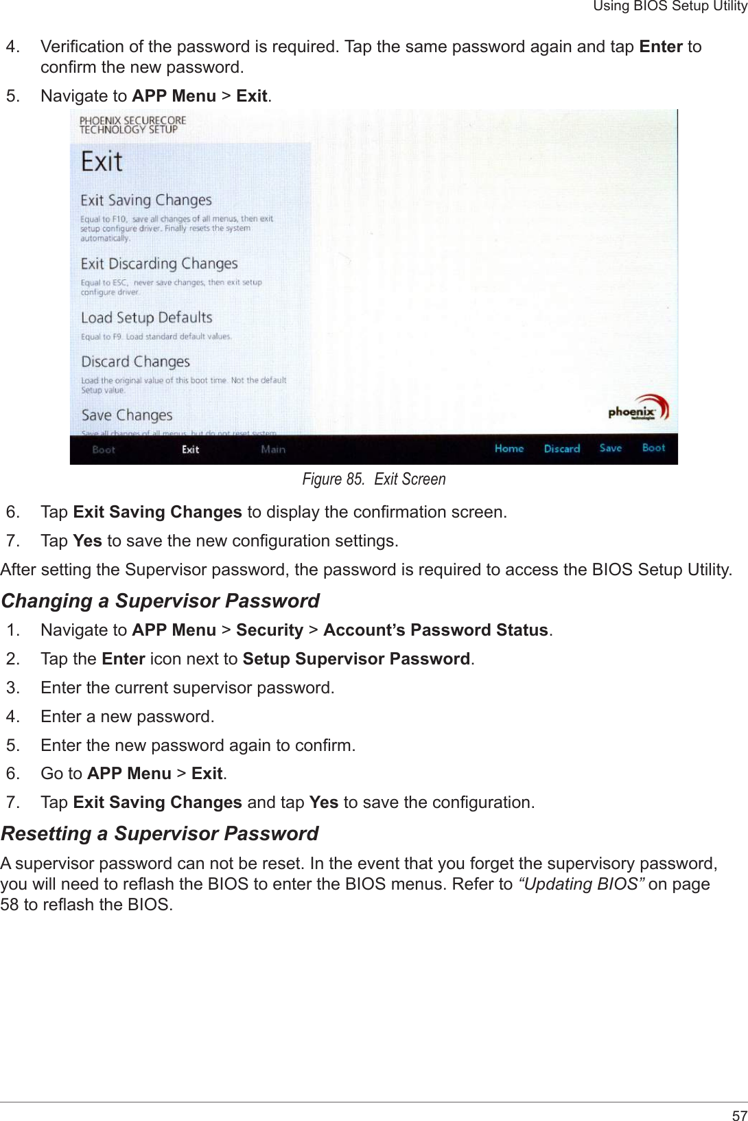 57Using BIOS Setup Utility4.  Verication of the password is required. Tap the same password again and tap Enter to conrm the new password.5.  Navigate to APP Menu &gt; Exit.Figure 85.  Exit Screen6.  Tap Exit Saving Changes to display the conrmation screen.7.  Tap Yes to save the new conguration settings.After setting the Supervisor password, the password is required to access the BIOS Setup Utility.Changing a Supervisor Password1.  Navigate to APP Menu &gt; Security &gt; Account’s Password Status.2.  Tap the Enter icon next to Setup Supervisor Password.3.  Enter the current supervisor password.4.  Enter a new password.5.  Enter the new password again to conrm.6.  Go to APP Menu &gt; Exit.7.  Tap Exit Saving Changes and tap Yes to save the conguration.Resetting a Supervisor PasswordA supervisor password can not be reset. In the event that you forget the supervisory password, you will need to reash the BIOS to enter the BIOS menus. Refer to “Updating BIOS” on page 58 to reash the BIOS.