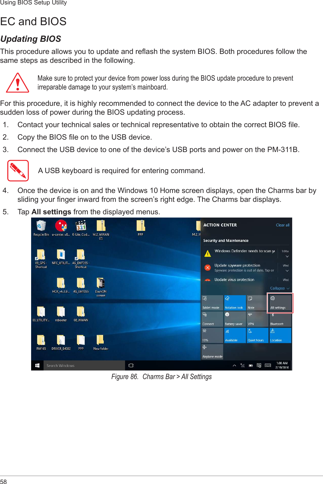 58Using BIOS Setup UtilityEC and BIOSUpdating BIOSThis procedure allows you to update and reash the system BIOS. Both procedures follow the same steps as described in the following. Make sure to protect your device from power loss during the BIOS update procedure to prevent irreparable damage to your system’s mainboard.For this procedure, it is highly recommended to connect the device to the AC adapter to prevent a sudden loss of power during the BIOS updating process.1.  Contact your technical sales or technical representative to obtain the correct BIOS le.2.  Copy the BIOS le on to the USB device.3.  Connect the USB device to one of the device’s USB ports and power on the PM-311B.A USB keyboard is required for entering command.4.  Once the device is on and the Windows 10 Home screen displays, open the Charms bar by sliding your nger inward from the screen’s right edge. The Charms bar displays.5.  Tap All settings from the displayed menus.Figure 86.  Charms Bar &gt; All Settings