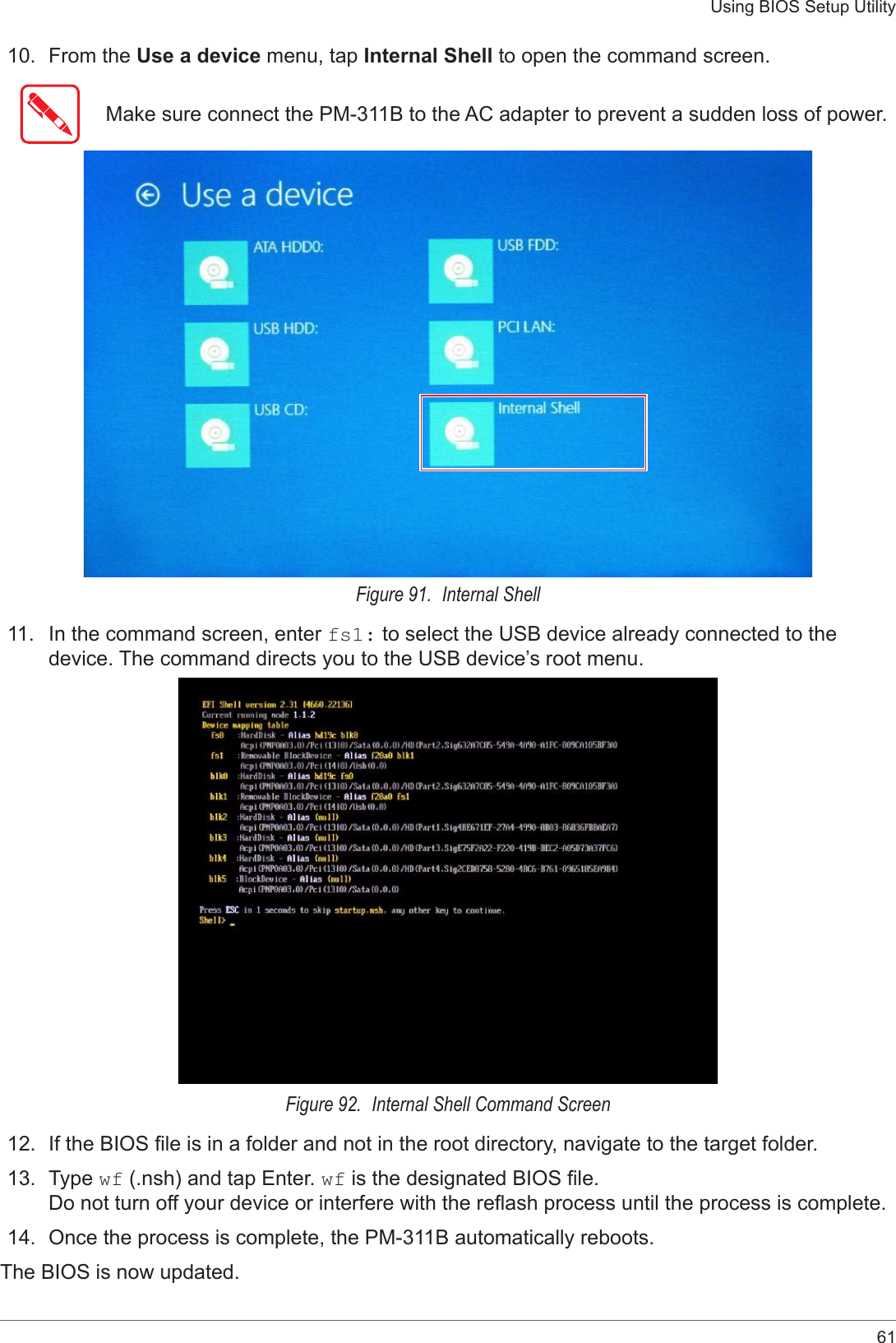 61Using BIOS Setup Utility10.  From the Use a device menu, tap Internal Shell to open the command screen.Make sure connect the PM-311B to the AC adapter to prevent a sudden loss of power.Figure 91.  Internal Shell11.  In the command screen, enter fs1: to select the USB device already connected to the device. The command directs you to the USB device’s root menu. Figure 92.  Internal Shell Command Screen12.  If the BIOS le is in a folder and not in the root directory, navigate to the target folder. 13.  Type wf (.nsh) and tap Enter. wf is the designated BIOS le.  Do not turn off your device or interfere with the reash process until the process is complete.14.  Once the process is complete, the PM-311B automatically reboots. The BIOS is now updated. 