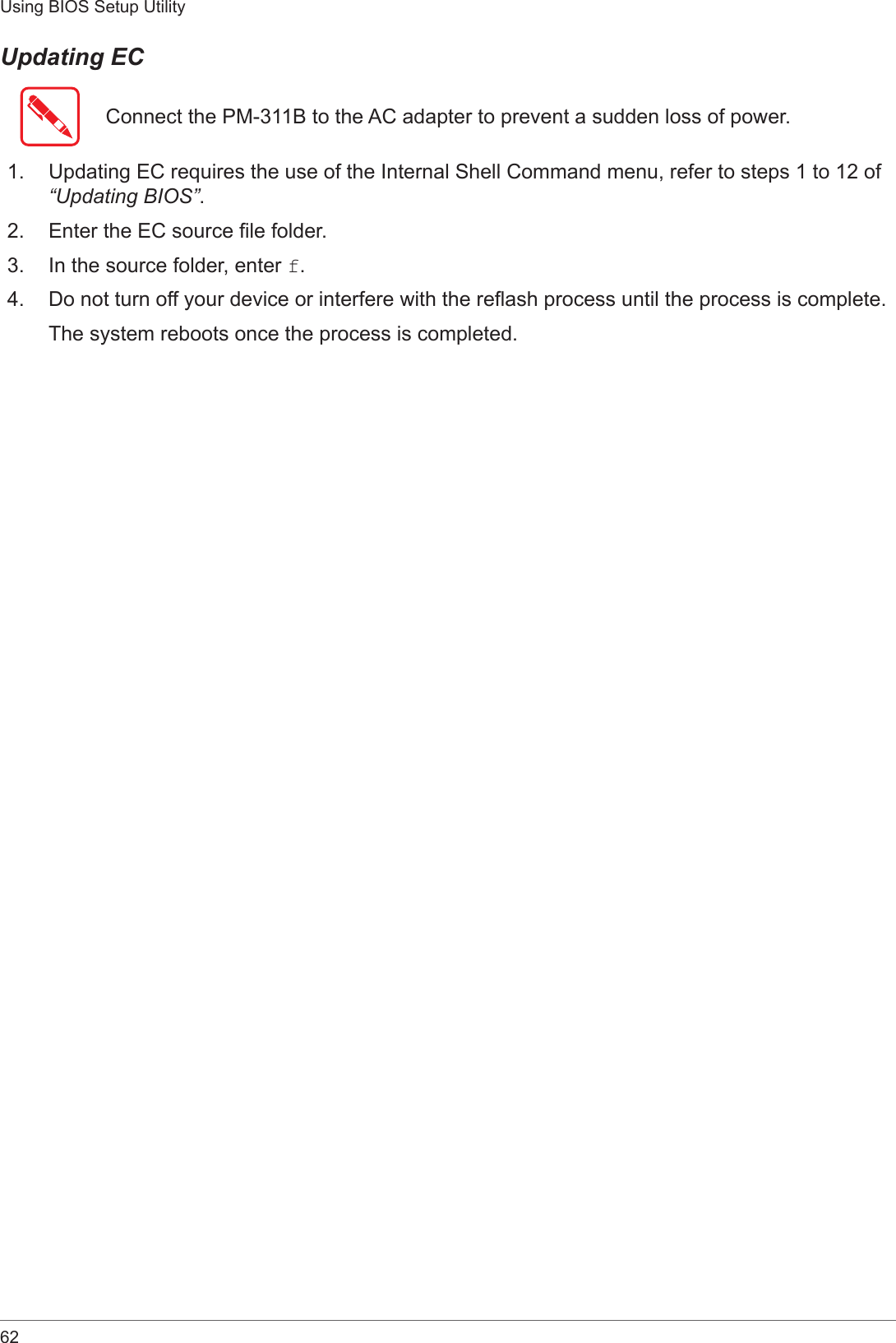 62Using BIOS Setup UtilityUpdating ECConnect the PM-311B to the AC adapter to prevent a sudden loss of power.1.  Updating EC requires the use of the Internal Shell Command menu, refer to steps 1 to 12 of “Updating BIOS”.2.  Enter the EC source le folder.3.  In the source folder, enter f.4.  Do not turn off your device or interfere with the reash process until the process is complete.The system reboots once the process is completed.