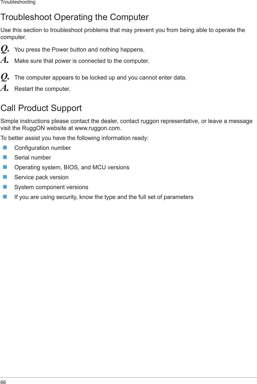 66TroubleshootingTroubleshoot Operating the ComputerUse this section to troubleshoot problems that may prevent you from being able to operate the computer.Q.  You press the Power button and nothing happens.A.  Make sure that power is connected to the computer.Q.  The computer appears to be locked up and you cannot enter data.A.  Restart the computer.Call Product SupportSimple instructions please contact the dealer, contact ruggon representative, or leave a message visit the RuggON website at www.ruggon.com. To better assist you have the following information ready: Conguration number Serial number Operating system, BIOS, and MCU versions Service pack version System component versions If you are using security, know the type and the full set of parameters