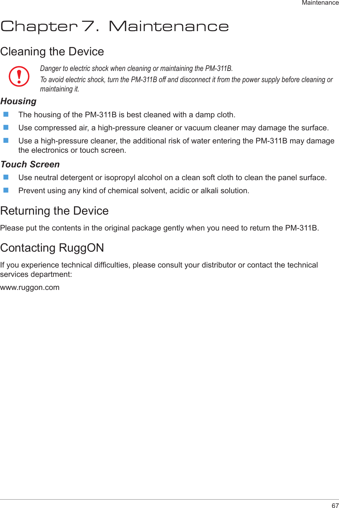 67MaintenanceChapter 7.  MaintenanceCleaning the DeviceDanger to electric shock when cleaning or maintaining the PM-311B.To avoid electric shock, turn the PM-311B off and disconnect it from the power supply before cleaning or maintaining it.Housing The housing of the PM-311B is best cleaned with a damp cloth. Use compressed air, a high-pressure cleaner or vacuum cleaner may damage the surface. Use a high-pressure cleaner, the additional risk of water entering the PM-311B may damage the electronics or touch screen.Touch Screen Use neutral detergent or isopropyl alcohol on a clean soft cloth to clean the panel surface. Prevent using any kind of chemical solvent, acidic or alkali solution.Returning the DevicePlease put the contents in the original package gently when you need to return the PM-311B.Contacting RuggONIf you experience technical difculties, please consult your distributor or contact the technical services department:www.ruggon.com