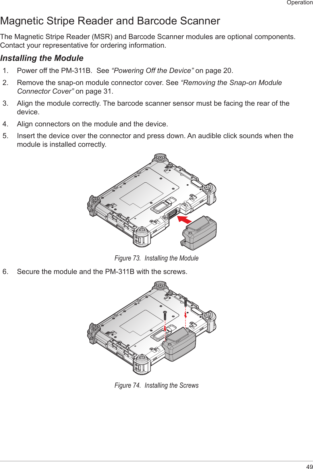 49OperationMagnetic Stripe Reader and Barcode ScannerThe Magnetic Stripe Reader (MSR) and Barcode Scanner modules are optional components. Contact your representative for ordering information.Installing the Module1.  Power off the PM-311B.  See “Powering Off the Device” on page 20.2.  Remove the snap-on module connector cover. See “Removing the Snap-on Module Connector Cover” on page 31.3.  Align the module correctly. The barcode scanner sensor must be facing the rear of the device.4.  Align connectors on the module and the device.5.  Insert the device over the connector and press down. An audible click sounds when the module is installed correctly. Figure 73.  Installing the Module6.  Secure the module and the PM-311B with the screws.Figure 74.  Installing the Screws