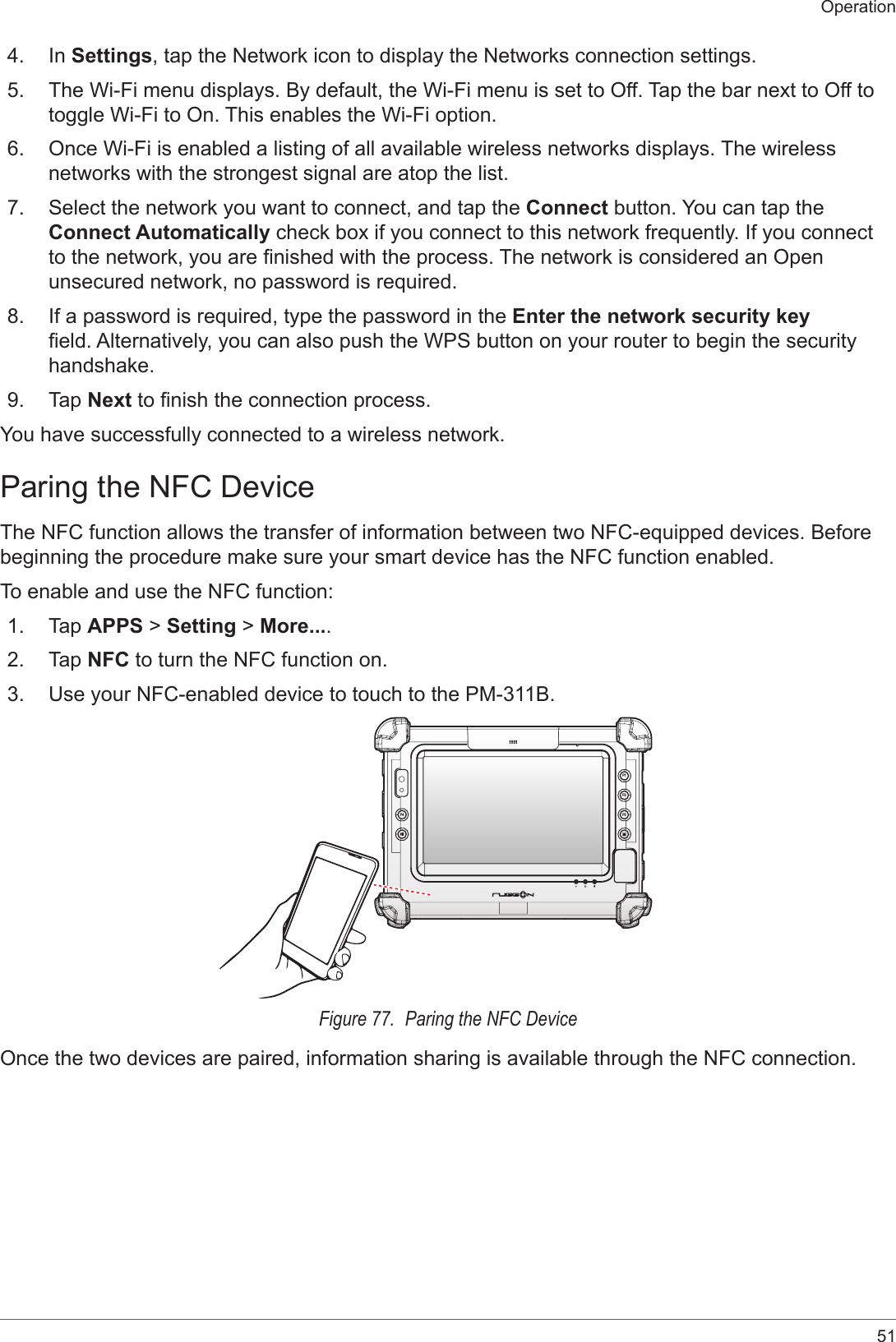 51Operation4.  In Settings, tap the Network icon to display the Networks connection settings.5.  The Wi-Fi menu displays. By default, the Wi-Fi menu is set to Off. Tap the bar next to Off to toggle Wi-Fi to On. This enables the Wi-Fi option.6.  Once Wi-Fi is enabled a listing of all available wireless networks displays. The wireless networks with the strongest signal are atop the list.7.  Select the network you want to connect, and tap the Connect button. You can tap the Connect Automatically check box if you connect to this network frequently. If you connect to the network, you are nished with the process. The network is considered an Open unsecured network, no password is required.8.  If a password is required, type the password in the Enter the network security key eld. Alternatively, you can also push the WPS button on your router to begin the security handshake.9.  Tap Next to nish the connection process.You have successfully connected to a wireless network.Paring the NFC DeviceThe NFC function allows the transfer of information between two NFC-equipped devices. Before beginning the procedure make sure your smart device has the NFC function enabled.To enable and use the NFC function:1.  Tap APPS &gt; Setting &gt; More....2.  Tap NFC to turn the NFC function on.3.  Use your NFC-enabled device to touch to the PM-311B.P4P2P3P1Figure 77.  Paring the NFC DeviceOnce the two devices are paired, information sharing is available through the NFC connection.