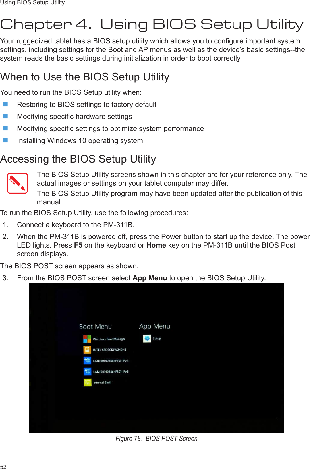 52Using BIOS Setup UtilityChapter 4.  Using BIOS Setup UtilityYour ruggedized tablet has a BIOS setup utility which allows you to congure important system settings, including settings for the Boot and AP menus as well as the device’s basic settings--the system reads the basic settings during initialization in order to boot correctlyWhen to Use the BIOS Setup UtilityYou need to run the BIOS Setup utility when: Restoring to BIOS settings to factory default Modifying specic hardware settings Modifying specic settings to optimize system performance Installing Windows 10 operating systemAccessing the BIOS Setup UtilityThe BIOS Setup Utility screens shown in this chapter are for your reference only. The actual images or settings on your tablet computer may differ.The BIOS Setup Utility program may have been updated after the publication of this manual.To run the BIOS Setup Utility, use the following procedures:1.  Connect a keyboard to the PM-311B.2.  When the PM-311B is powered off, press the Power button to start up the device. The power LED lights. Press F5 on the keyboard or Home key on the PM-311B until the BIOS Post screen displays.The BIOS POST screen appears as shown.3.  From the BIOS POST screen select App Menu to open the BIOS Setup Utility.Figure 78.  BIOS POST Screen