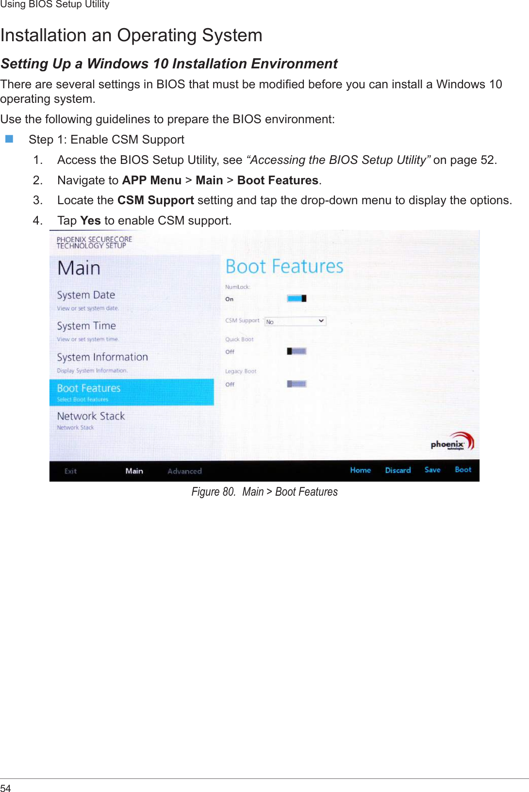 54Using BIOS Setup UtilityInstallation an Operating SystemSetting Up a Windows 10 Installation EnvironmentThere are several settings in BIOS that must be modied before you can install a Windows 10 operating system.Use the following guidelines to prepare the BIOS environment: Step 1: Enable CSM Support1.  Access the BIOS Setup Utility, see “Accessing the BIOS Setup Utility” on page 52.2.  Navigate to APP Menu &gt; Main &gt; Boot Features.3.  Locate the CSM Support setting and tap the drop-down menu to display the options.4.  Tap Yes to enable CSM support. Figure 80.  Main &gt; Boot Features