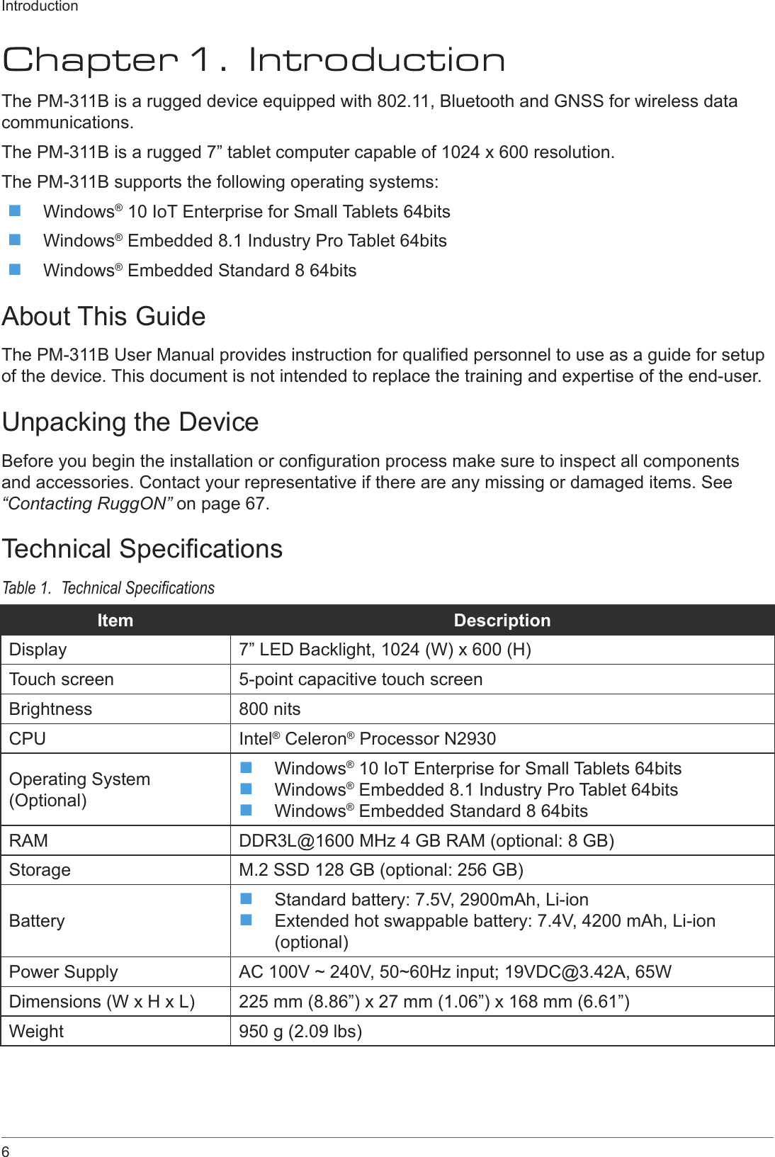 6IntroductionChapter 1.  IntroductionThe PM-311B is a rugged device equipped with 802.11, Bluetooth and GNSS for wireless data communications.The PM-311B is a rugged 7” tablet computer capable of 1024 x 600 resolution.The PM-311B supports the following operating systems: Windows® 10 IoT Enterprise for Small Tablets 64bits Windows® Embedded 8.1 Industry Pro Tablet 64bits Windows® Embedded Standard 8 64bitsAbout This GuideThe PM-311B User Manual provides instruction for qualied personnel to use as a guide for setup of the device. This document is not intended to replace the training and expertise of the end-user.Unpacking the DeviceBefore you begin the installation or conguration process make sure to inspect all components and accessories. Contact your representative if there are any missing or damaged items. See “Contacting RuggON” on page 67.Technical SpecicationsTable 1.  Technical SpecicationsItem DescriptionDisplay 7” LED Backlight, 1024 (W) x 600 (H)Touch screen 5-point capacitive touch screenBrightness 800 nitsCPU Intel® Celeron® Processor N2930Operating System (Optional) Windows® 10 IoT Enterprise for Small Tablets 64bits Windows® Embedded 8.1 Industry Pro Tablet 64bits Windows® Embedded Standard 8 64bitsRAM DDR3L@1600 MHz 4 GB RAM (optional: 8 GB)Storage M.2 SSD 128 GB (optional: 256 GB)Battery Standard battery: 7.5V, 2900mAh, Li-ion Extended hot swappable battery: 7.4V, 4200 mAh, Li-ion (optional)Power Supply AC 100V ~ 240V, 50~60Hz input; 19VDC@3.42A, 65WDimensions (W x H x L) 225 mm (8.86”) x 27 mm (1.06”) x 168 mm (6.61”)Weight 950 g (2.09 lbs)