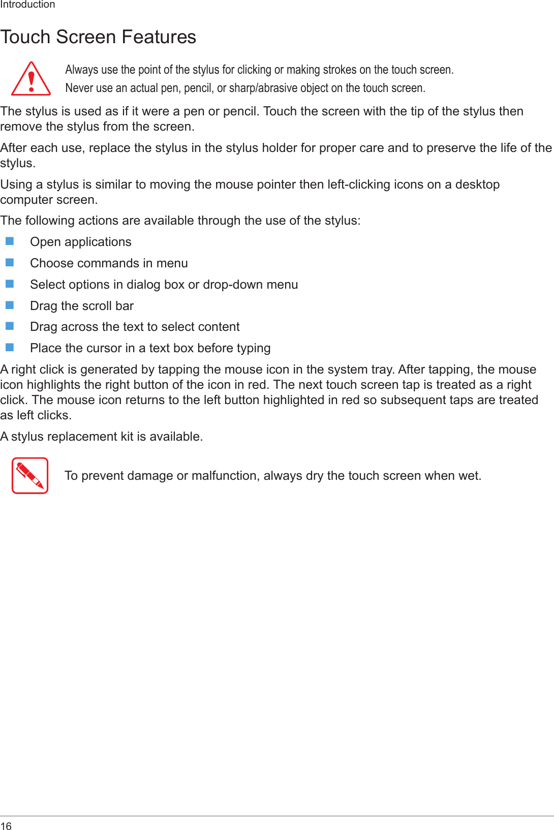 16IntroductionTouch Screen FeaturesAlways use the point of the stylus for clicking or making strokes on the touch screen.Never use an actual pen, pencil, or sharp/abrasive object on the touch screen.The stylus is used as if it were a pen or pencil. Touch the screen with the tip of the stylus then remove the stylus from the screen.After each use, replace the stylus in the stylus holder for proper care and to preserve the life of the stylus.Using a stylus is similar to moving the mouse pointer then left-clicking icons on a desktop computer screen.The following actions are available through the use of the stylus: Open applications Choose commands in menu Select options in dialog box or drop-down menu Drag the scroll bar Drag across the text to select content Place the cursor in a text box before typingA right click is generated by tapping the mouse icon in the system tray. After tapping, the mouse icon highlights the right button of the icon in red. The next touch screen tap is treated as a right click. The mouse icon returns to the left button highlighted in red so subsequent taps are treated as left clicks.A stylus replacement kit is available.To prevent damage or malfunction, always dry the touch screen when wet.