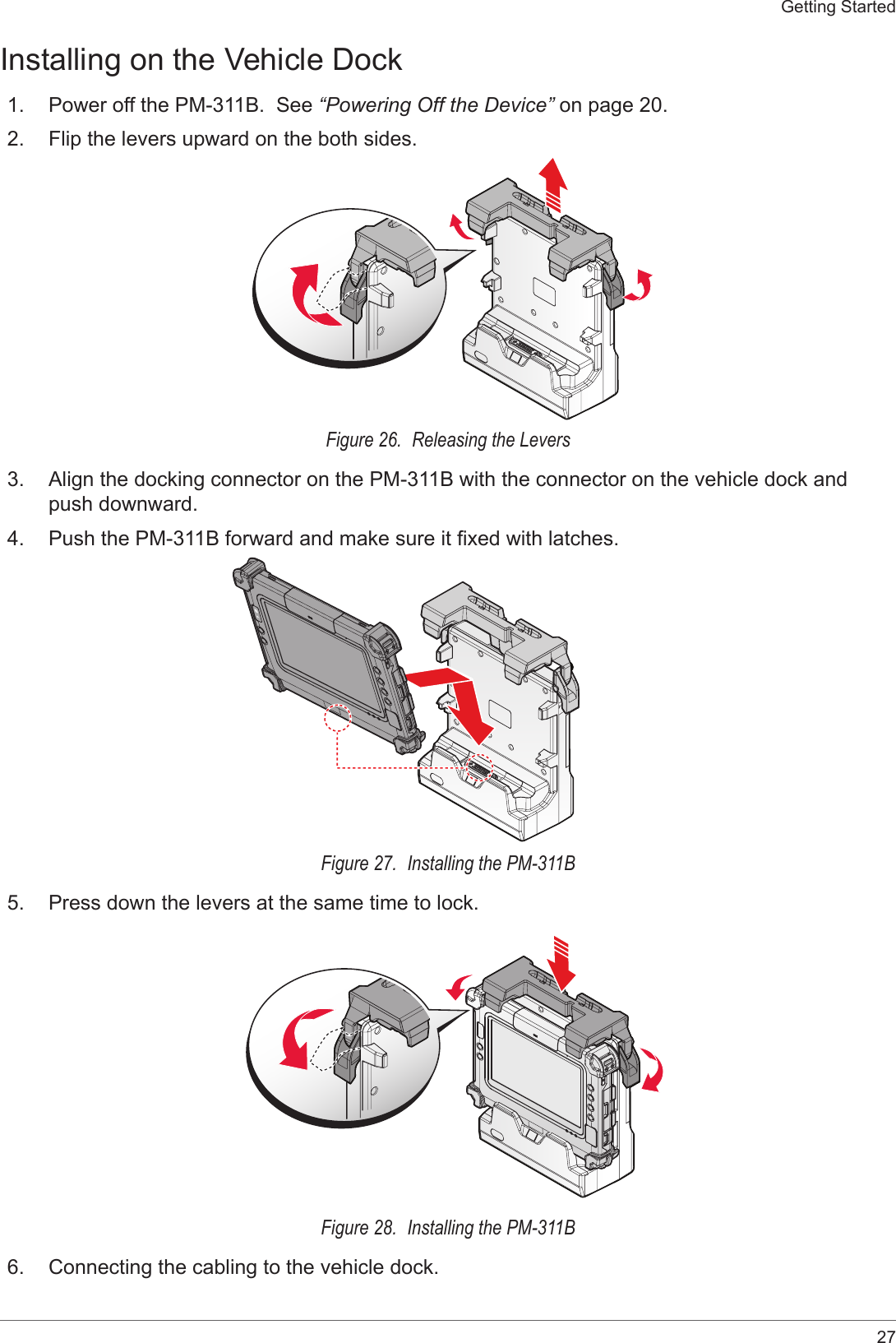 27Getting StartedInstalling on the Vehicle Dock1.  Power off the PM-311B.  See “Powering Off the Device” on page 20.2.  Flip the levers upward on the both sides.Figure 26.  Releasing the Levers3.  Align the docking connector on the PM-311B with the connector on the vehicle dock and push downward.4.  Push the PM-311B forward and make sure it xed with latches.Figure 27.  Installing the PM-311B5.  Press down the levers at the same time to lock.Figure 28.  Installing the PM-311B6.  Connecting the cabling to the vehicle dock.