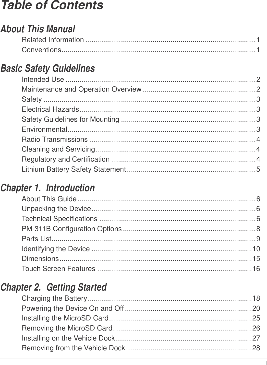 Table of Contents   About This Manual Related Information ......................................................................................1 Conventions..................................................................................................1   Basic Safety Guidelines Intended Use ................................................................................................2 Maintenance and Operation Overview .........................................................2 Safety ...........................................................................................................3 Electrical Hazards.........................................................................................3 Safety Guidelines for Mounting ....................................................................3 Environmental...............................................................................................3 Radio Transmissions ....................................................................................4 Cleaning and Servicing.................................................................................4 Regulatory and Certification .........................................................................4 Lithium Battery Safety Statement .................................................................5   Chapter 1.  Introduction About This Guide ..........................................................................................6 Unpacking the Device...................................................................................6 Technical Specifications ...............................................................................6 PM-311B Configuration Options ...................................................................8 Parts List.......................................................................................................9 Identifying the Device .................................................................................10 Dimensions .................................................................................................15 Touch Screen Features ..............................................................................16   Chapter 2.  Getting Started Charging the Battery...................................................................................18 Powering the Device On and Off ................................................................20 Installing the MicroSD Card ........................................................................25 Removing the MicroSD Card ......................................................................26 Installing on the Vehicle Dock.....................................................................27 Removing from the Vehicle Dock ...............................................................28   i