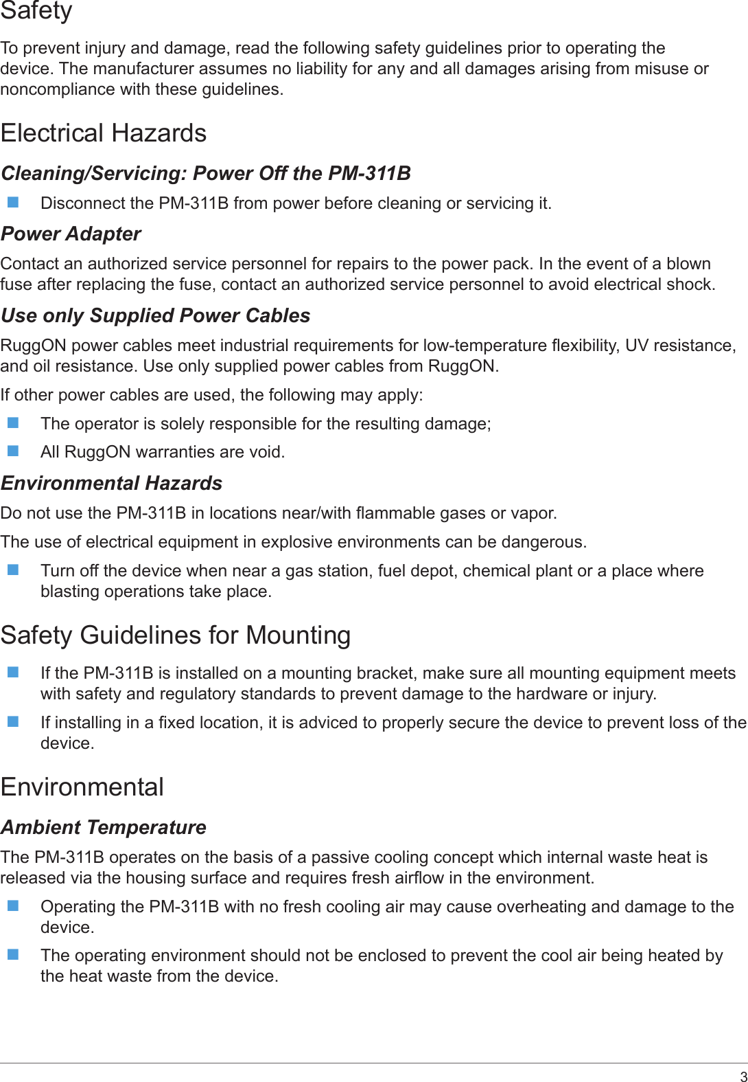 3 SafetyTo prevent injury and damage, read the following safety guidelines prior to operating the device. The manufacturer assumes no liability for any and all damages arising from misuse or noncompliance with these guidelines.Electrical HazardsCleaning/Servicing: Power Off the PM-311B Disconnect the PM-311B from power before cleaning or servicing it.Power AdapterContact an authorized service personnel for repairs to the power pack. In the event of a blown fuse after replacing the fuse, contact an authorized service personnel to avoid electrical shock.Use only Supplied Power CablesRuggON power cables meet industrial requirements for low-temperature exibility, UV resistance, and oil resistance. Use only supplied power cables from RuggON. If other power cables are used, the following may apply: The operator is solely responsible for the resulting damage; All RuggON warranties are void.Environmental HazardsDo not use the PM-311B in locations near/with ammable gases or vapor.The use of electrical equipment in explosive environments can be dangerous. Turn off the device when near a gas station, fuel depot, chemical plant or a place where blasting operations take place.Safety Guidelines for Mounting If the PM-311B is installed on a mounting bracket, make sure all mounting equipment meets with safety and regulatory standards to prevent damage to the hardware or injury. If installing in a xed location, it is adviced to properly secure the device to prevent loss of the device.EnvironmentalAmbient TemperatureThe PM-311B operates on the basis of a passive cooling concept which internal waste heat is released via the housing surface and requires fresh airow in the environment. Operating the PM-311B with no fresh cooling air may cause overheating and damage to the device. The operating environment should not be enclosed to prevent the cool air being heated by the heat waste from the device.