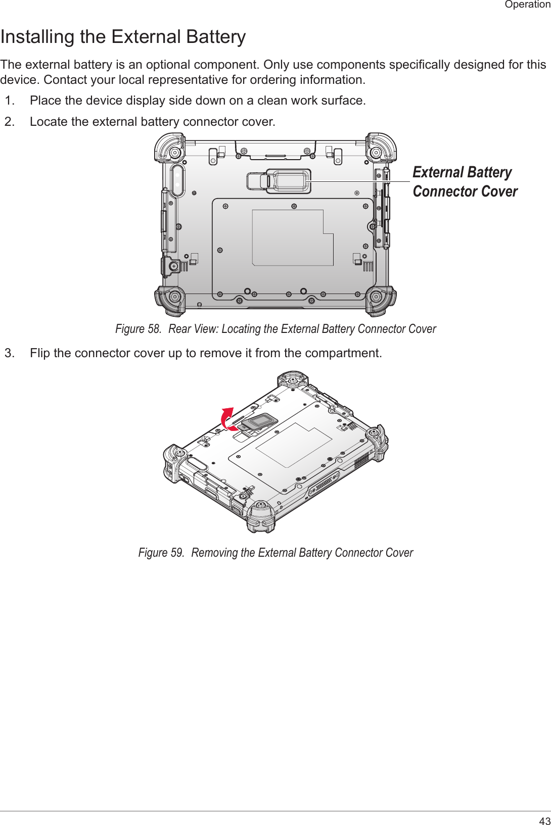 43OperationInstalling the External BatteryThe external battery is an optional component. Only use components specically designed for this device. Contact your local representative for ordering information.1.  Place the device display side down on a clean work surface.2.  Locate the external battery connector cover.External Battery Connector CoverFigure 58.  Rear View: Locating the External Battery Connector Cover3.  Flip the connector cover up to remove it from the compartment.Figure 59.  Removing the External Battery Connector Cover