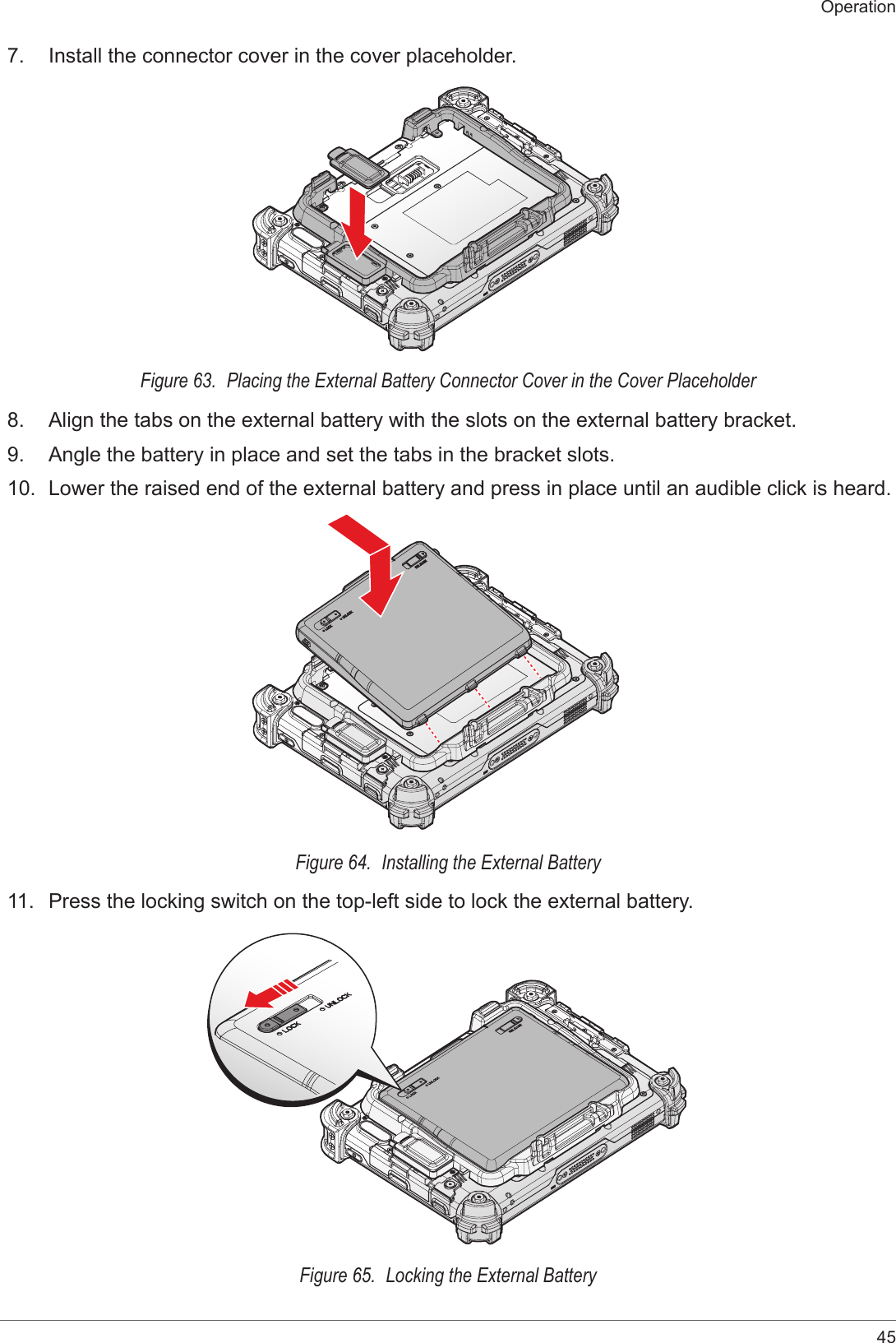 45Operation7.  Install the connector cover in the cover placeholder.Figure 63.  Placing the External Battery Connector Cover in the Cover Placeholder8.  Align the tabs on the external battery with the slots on the external battery bracket.9.  Angle the battery in place and set the tabs in the bracket slots.10.  Lower the raised end of the external battery and press in place until an audible click is heard.Figure 64.  Installing the External Battery11.  Press the locking switch on the top-left side to lock the external battery.Figure 65.  Locking the External Battery