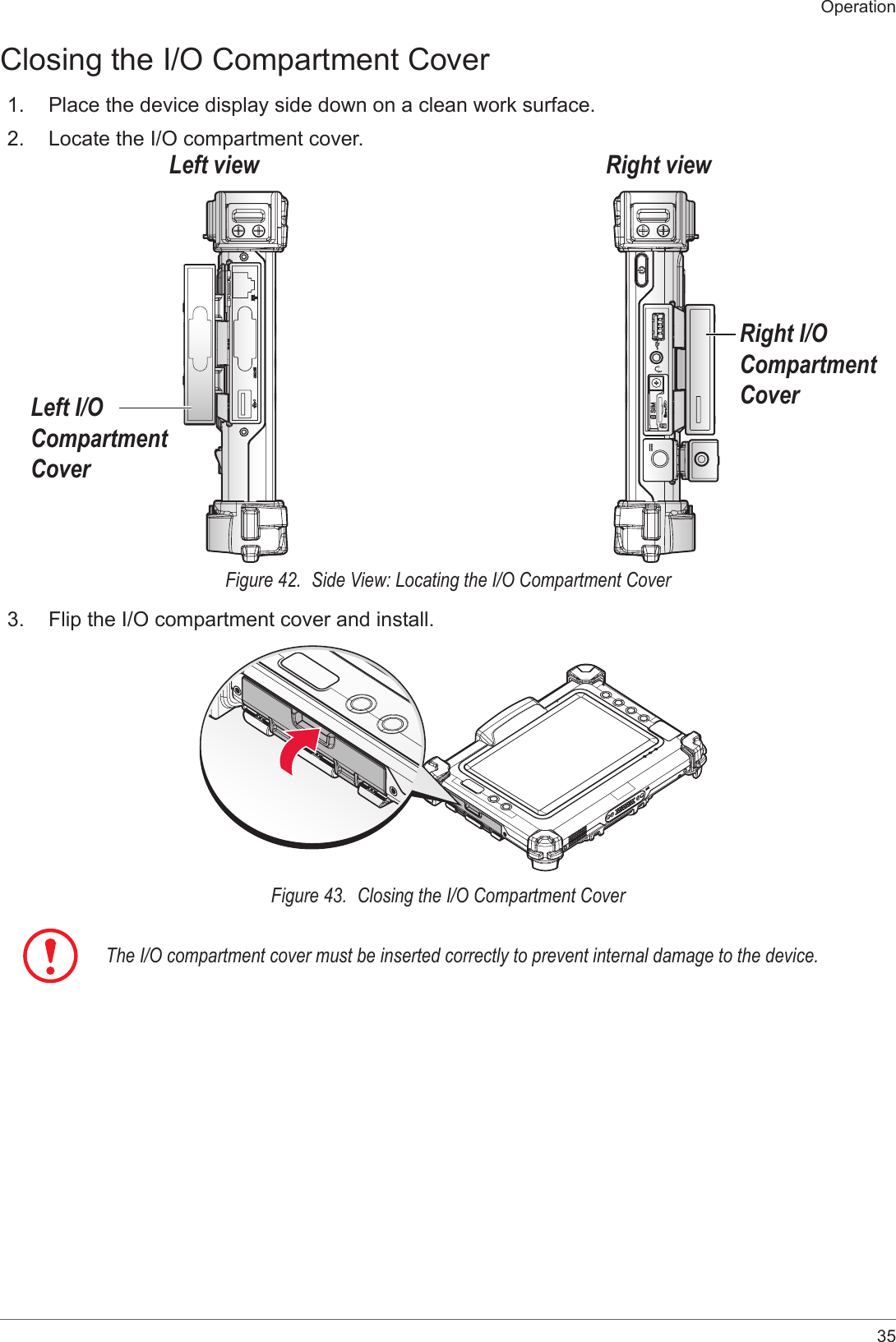 35OperationClosing the I/O Compartment Cover1.  Place the device display side down on a clean work surface.2.  Locate the I/O compartment cover.Right viewLeft viewLeft I/O Compartment CoverRight I/O Compartment CoverFigure 42.  Side View: Locating the I/O Compartment Cover3.  Flip the I/O compartment cover and install.Figure 43.  Closing the I/O Compartment CoverThe I/O compartment cover must be inserted correctly to prevent internal damage to the device.