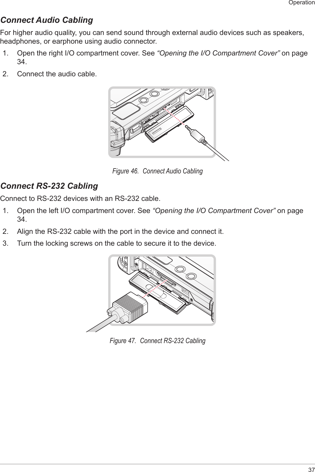 37OperationConnect Audio CablingFor higher audio quality, you can send sound through external audio devices such as speakers, headphones, or earphone using audio connector.1.  Open the right I/O compartment cover. See “Opening the I/O Compartment Cover” on page 34.2.  Connect the audio cable.Figure 46.  Connect Audio CablingConnect RS-232 CablingConnect to RS-232 devices with an RS-232 cable.1.  Open the left I/O compartment cover. See “Opening the I/O Compartment Cover” on page 34.2.  Align the RS-232 cable with the port in the device and connect it.3.  Turn the locking screws on the cable to secure it to the device.Figure 47.  Connect RS-232 Cabling