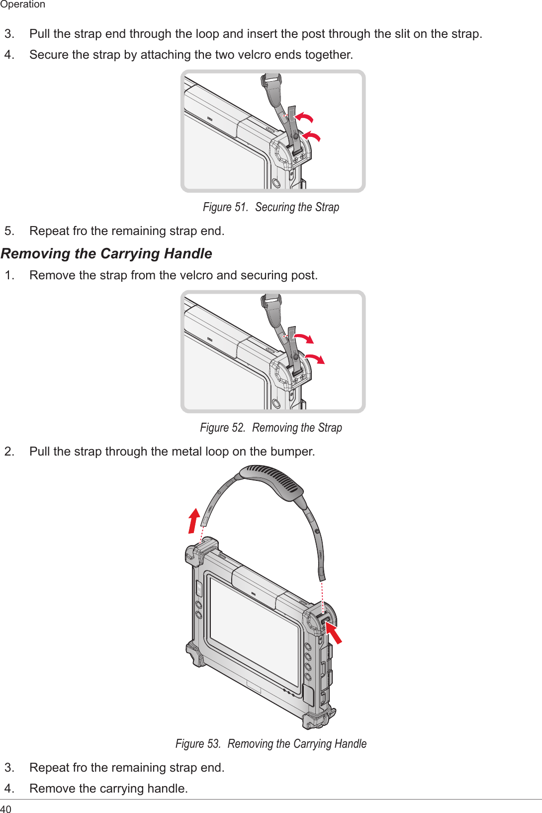 40Operation3.  Pull the strap end through the loop and insert the post through the slit on the strap.4.  Secure the strap by attaching the two velcro ends together.Figure 51.  Securing the Strap5.  Repeat fro the remaining strap end.Removing the Carrying Handle1.  Remove the strap from the velcro and securing post.Figure 52.  Removing the Strap2.  Pull the strap through the metal loop on the bumper.Figure 53.  Removing the Carrying Handle3.  Repeat fro the remaining strap end.4.  Remove the carrying handle.