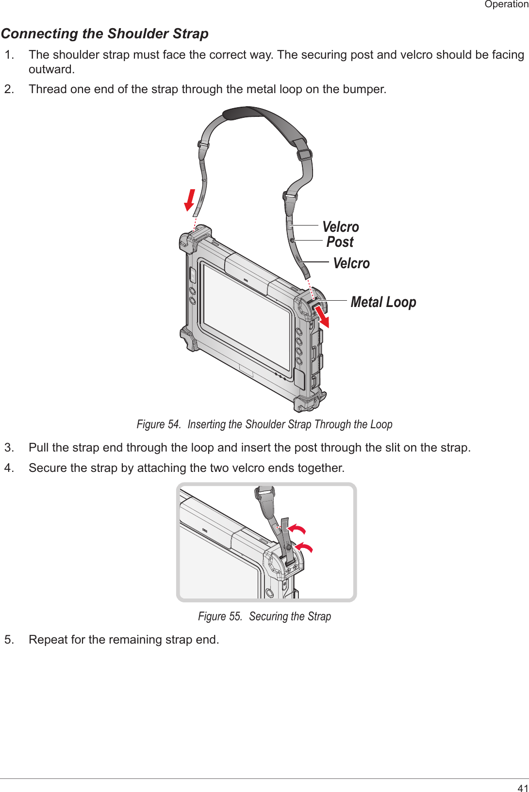 41OperationConnecting the Shoulder Strap1.  The shoulder strap must face the correct way. The securing post and velcro should be facing outward.2.  Thread one end of the strap through the metal loop on the bumper.VelcroMetal LoopPostVelcroFigure 54.  Inserting the Shoulder Strap Through the Loop3.  Pull the strap end through the loop and insert the post through the slit on the strap.4.  Secure the strap by attaching the two velcro ends together.Figure 55.  Securing the Strap5.  Repeat for the remaining strap end.