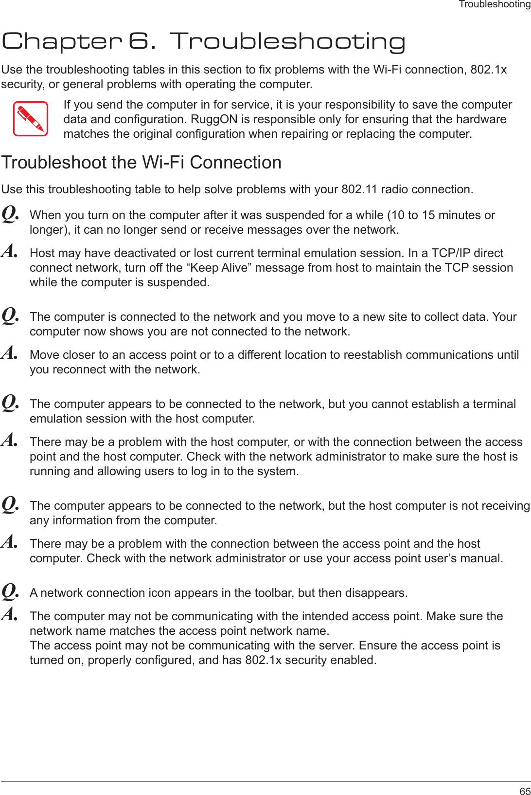 65TroubleshootingChapter 6.  TroubleshootingUse the troubleshooting tables in this section to x problems with the Wi-Fi connection, 802.1x security, or general problems with operating the computer.If you send the computer in for service, it is your responsibility to save the computer data and conguration. RuggON is responsible only for ensuring that the hardware matches the original conguration when repairing or replacing the computer.Troubleshoot the Wi-Fi ConnectionUse this troubleshooting table to help solve problems with your 802.11 radio connection.Q.  When you turn on the computer after it was suspended for a while (10 to 15 minutes or longer), it can no longer send or receive messages over the network.A.  Host may have deactivated or lost current terminal emulation session. In a TCP/IP direct connect network, turn off the “Keep Alive” message from host to maintain the TCP session while the computer is suspended.Q.  The computer is connected to the network and you move to a new site to collect data. Your computer now shows you are not connected to the network.A.  Move closer to an access point or to a different location to reestablish communications until you reconnect with the network.Q.  The computer appears to be connected to the network, but you cannot establish a terminal emulation session with the host computer.A.  There may be a problem with the host computer, or with the connection between the access point and the host computer. Check with the network administrator to make sure the host is running and allowing users to log in to the system.Q.  The computer appears to be connected to the network, but the host computer is not receiving any information from the computer.A.  There may be a problem with the connection between the access point and the host computer. Check with the network administrator or use your access point user’s manual.Q.  A network connection icon appears in the toolbar, but then disappears.A.  The computer may not be communicating with the intended access point. Make sure the network name matches the access point network name. The access point may not be communicating with the server. Ensure the access point is turned on, properly congured, and has 802.1x security enabled.
