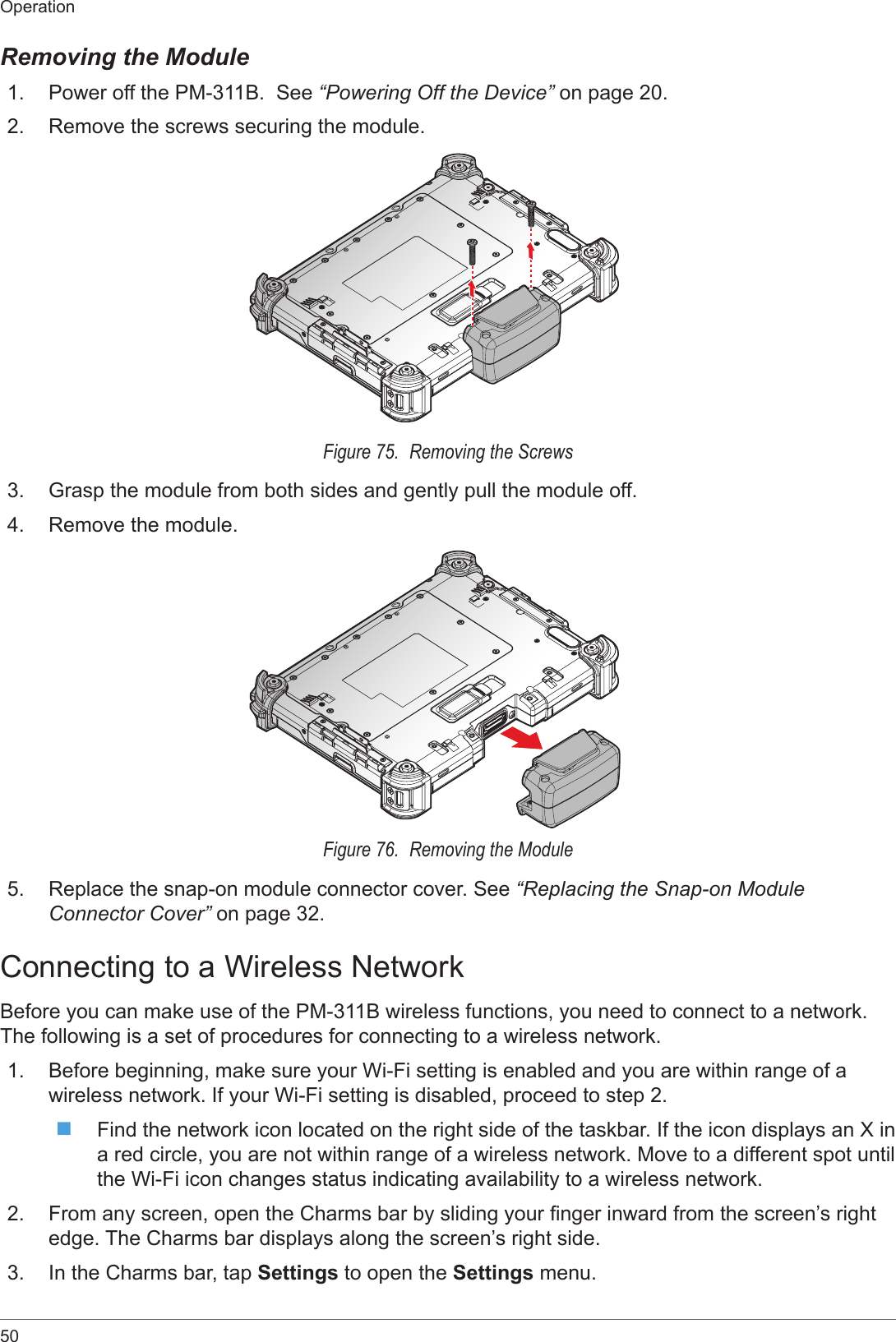50OperationRemoving the Module1.  Power off the PM-311B.  See “Powering Off the Device” on page 20.2.  Remove the screws securing the module.Figure 75.  Removing the Screws3.  Grasp the module from both sides and gently pull the module off. 4.  Remove the module.Figure 76.  Removing the Module5.  Replace the snap-on module connector cover. See “Replacing the Snap-on Module Connector Cover” on page 32.Connecting to a Wireless NetworkBefore you can make use of the PM-311B wireless functions, you need to connect to a network. The following is a set of procedures for connecting to a wireless network.1.  Before beginning, make sure your Wi-Fi setting is enabled and you are within range of a wireless network. If your Wi-Fi setting is disabled, proceed to step 2. Find the network icon located on the right side of the taskbar. If the icon displays an X in a red circle, you are not within range of a wireless network. Move to a different spot until the Wi-Fi icon changes status indicating availability to a wireless network.2.  From any screen, open the Charms bar by sliding your nger inward from the screen’s right edge. The Charms bar displays along the screen’s right side.3.  In the Charms bar, tap Settings to open the Settings menu.