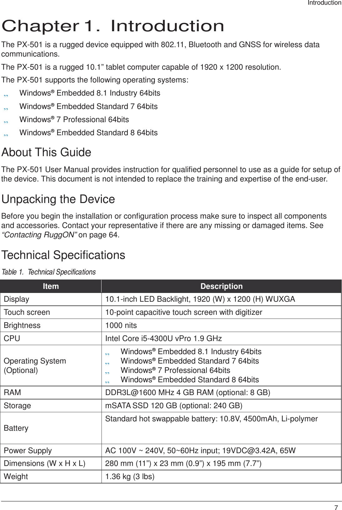 7 Introduction     Chapter 1.  Introduction  The PX-501 is a rugged device equipped with 802.11, Bluetooth and GNSS for wireless data communications.  The PX-501 is a rugged 10.1” tablet computer capable of 1920 x 1200 resolution. The PX-501 supports the following operating systems: „ Windows® Embedded 8.1 Industry 64bits „ Windows® Embedded Standard 7 64bits „ Windows® 7 Professional 64bits „ Windows® Embedded Standard 8 64bits  About This Guide  The PX-501 User Manual provides instruction for qualified personnel to use as a guide for setup of the device. This document is not intended to replace the training and expertise of the end-user.  Unpacking the Device  Before you begin the installation or configuration process make sure to inspect all components and accessories. Contact your representative if there are any missing or damaged items. See “Contacting RuggON” on page 64.  Technical Specifications  Table 1.  Technical Specifications  Item Description Display 10.1-inch LED Backlight, 1920 (W) x 1200 (H) WUXGA Touch screen 10-point capacitive touch screen with digitizer Brightness 1000 nits CPU Intel Core i5-4300U vPro 1.9 GHz   Operating System (Optional) „ Windows® Embedded 8.1 Industry 64bits „ Windows® Embedded Standard 7 64bits „ Windows® 7 Professional 64bits „ Windows® Embedded Standard 8 64bits RAM DDR3L@1600 MHz 4 GB RAM (optional: 8 GB) Storage mSATA SSD 120 GB (optional: 240 GB)   Battery Standard hot swappable battery: 10.8V, 4500mAh, Li-polymer Power Supply AC 100V ~ 240V, 50~60Hz input; 19VDC@3.42A, 65W Dimensions (W x H x L) 280 mm (11”) x 23 mm (0.9”) x 195 mm (7.7”) Weight 1.36 kg (3 lbs) 