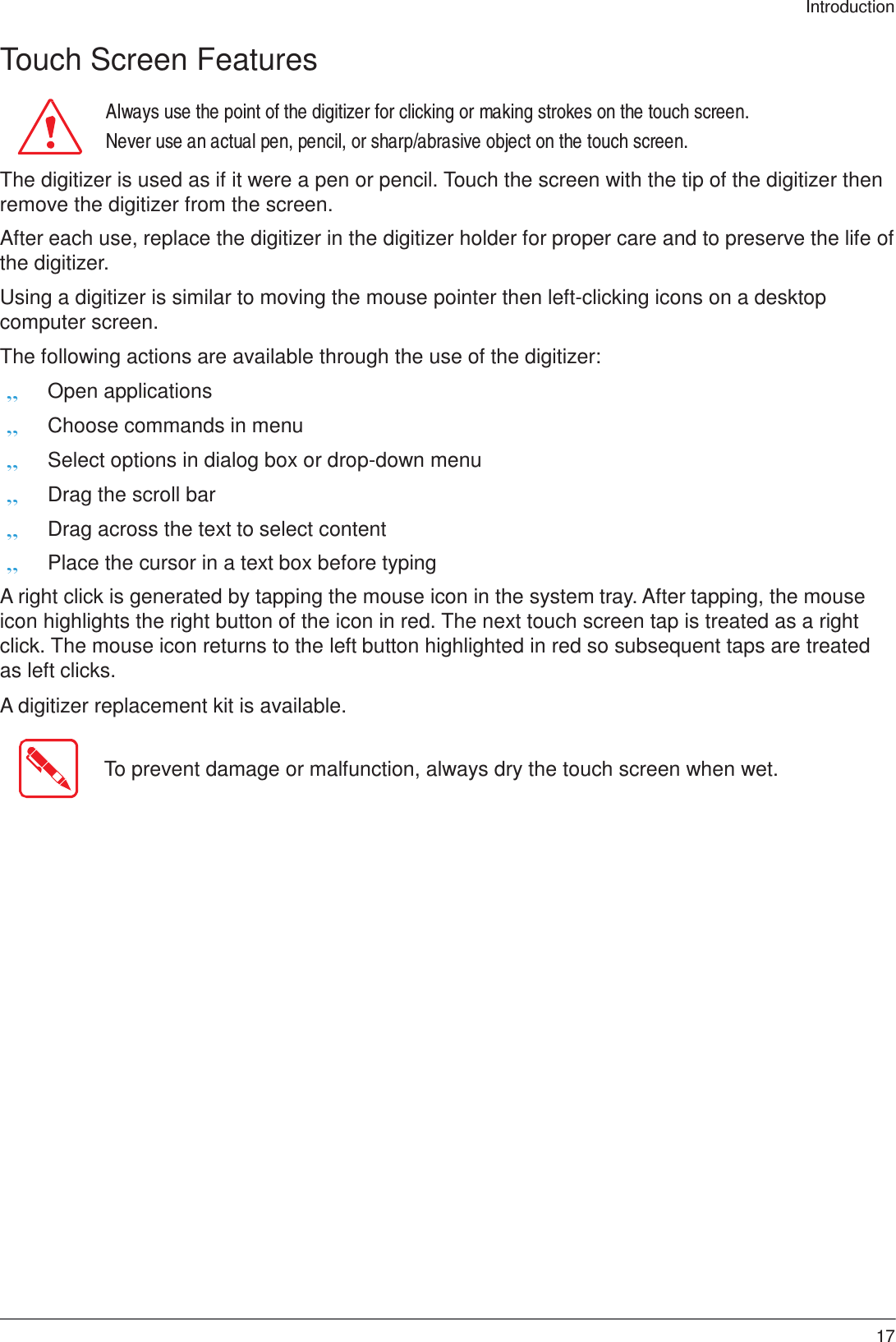 17 Introduction    Touch Screen Features  Always use the point of the digitizer for clicking or making strokes on the touch screen. Never use an actual pen, pencil, or sharp/abrasive object on the touch screen.  The digitizer is used as if it were a pen or pencil. Touch the screen with the tip of the digitizer then remove the digitizer from the screen.  After each use, replace the digitizer in the digitizer holder for proper care and to preserve the life of the digitizer.  Using a digitizer is similar to moving the mouse pointer then left-clicking icons on a desktop computer screen.  The following actions are available through the use of the digitizer: „ Open applications „ Choose commands in menu „ Select options in dialog box or drop-down menu „ Drag the scroll bar „ Drag across the text to select content „ Place the cursor in a text box before typing  A right click is generated by tapping the mouse icon in the system tray. After tapping, the mouse icon highlights the right button of the icon in red. The next touch screen tap is treated as a right click. The mouse icon returns to the left button highlighted in red so subsequent taps are treated as left clicks.  A digitizer replacement kit is available.   To prevent damage or malfunction, always dry the touch screen when wet. 