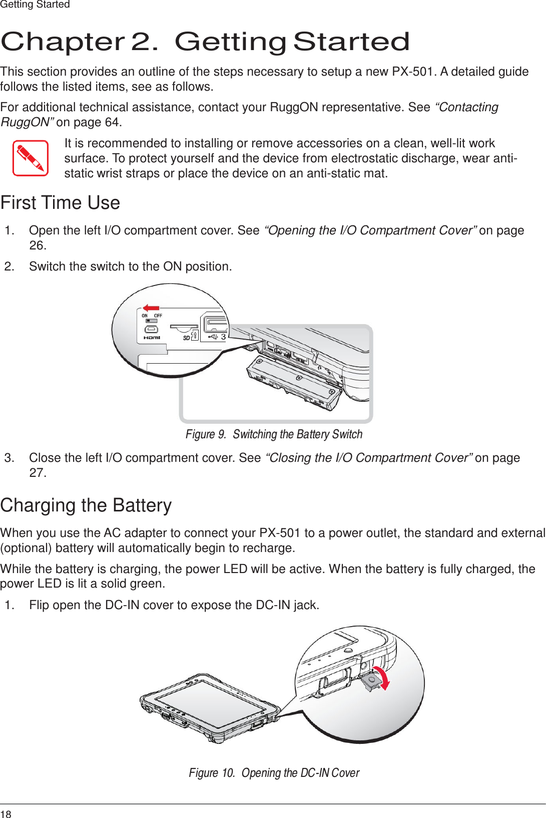 18 Getting Started     Chapter 2.  Getting Started  This section provides an outline of the steps necessary to setup a new PX-501. A detailed guide follows the listed items, see as follows.  For additional technical assistance, contact your RuggON representative. See “Contacting RuggON” on page 64.  It is recommended to installing or remove accessories on a clean, well-lit work surface. To protect yourself and the device from electrostatic discharge, wear anti- static wrist straps or place the device on an anti-static mat.  First Time Use  1.  Open the left I/O compartment cover. See “Opening the I/O Compartment Cover” on page 26.  2.  Switch the switch to the ON position.               Figure 9.  Switching the Battery Switch  3.  Close the left I/O compartment cover. See “Closing the I/O Compartment Cover” on page 27.  Charging the Battery  When you use the AC adapter to connect your PX-501 to a power outlet, the standard and external (optional) battery will automatically begin to recharge.  While the battery is charging, the power LED will be active. When the battery is fully charged, the power LED is lit a solid green.  1.  Flip open the DC-IN cover to expose the DC-IN jack.                Figure 10.  Opening the DC-IN Cover 