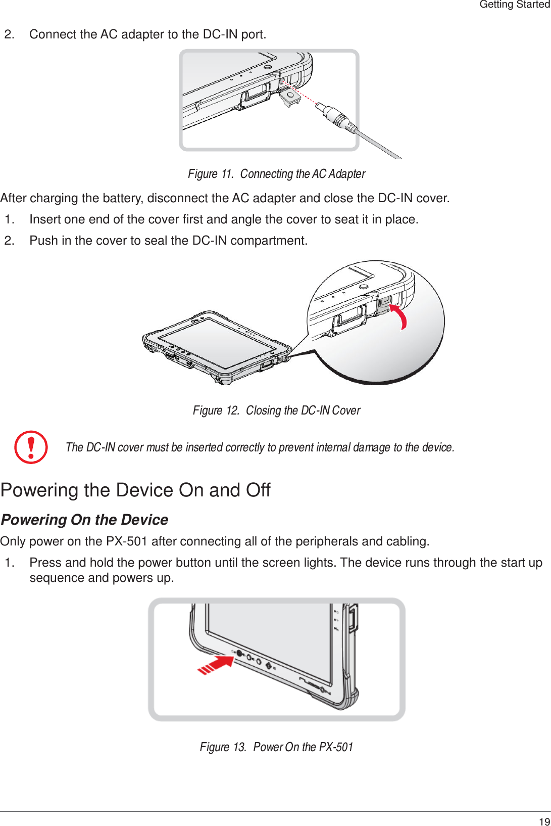 19 Getting Started    2.  Connect the AC adapter to the DC-IN port.             Figure 11.  Connecting the AC Adapter  After charging the battery, disconnect the AC adapter and close the DC-IN cover.  1.  Insert one end of the cover first and angle the cover to seat it in place.  2.  Push in the cover to seal the DC-IN compartment.                Figure 12.  Closing the DC-IN Cover   The DC-IN cover must be inserted correctly to prevent internal damage to the device.   Powering the Device On and Off  Powering On the Device  Only power on the PX-501 after connecting all of the peripherals and cabling.  1.  Press and hold the power button until the screen lights. The device runs through the start up sequence and powers up.                Figure 13.  Power On the PX-501 