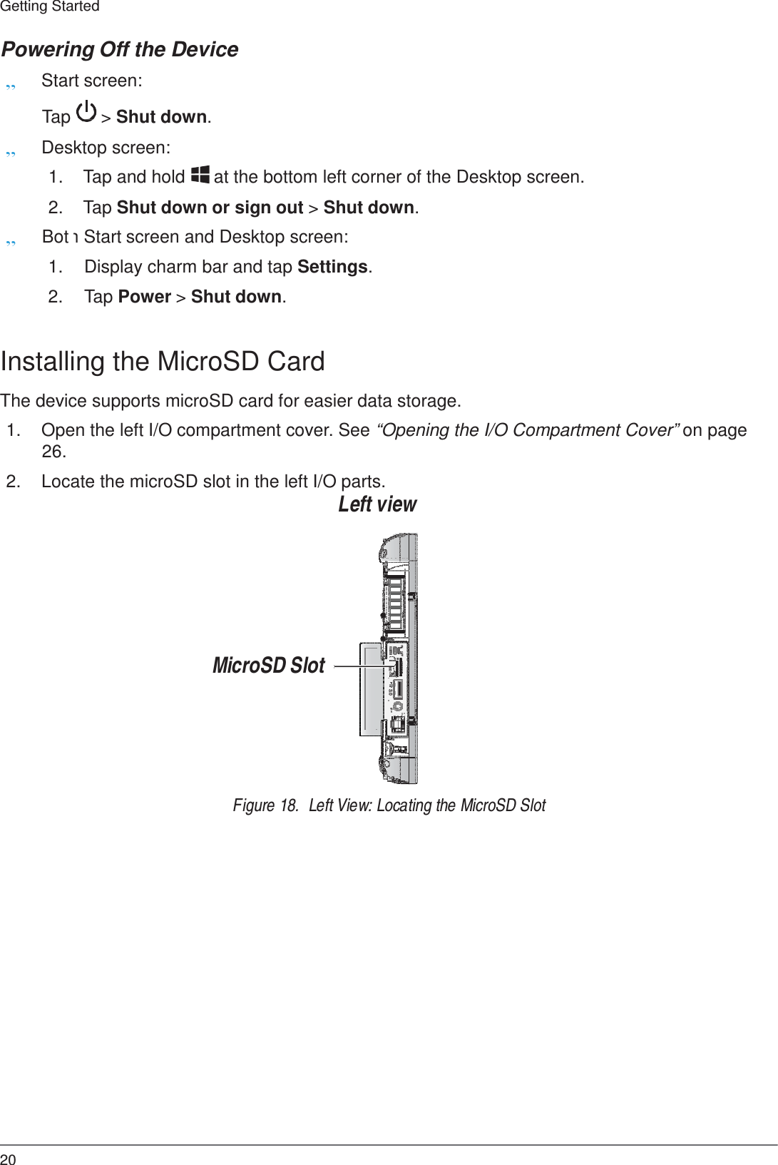 20 Getting Started   ON     OFF   SD 3.0  Powering Off the Device „ Start screen:  Tap  &gt; Shut down. „ Desktop screen:  1.  Tap and hold  at the bottom left corner of the Desktop screen.  2.  Tap Shut down or sign out &gt; Shut down.  „ Bot h Start screen and Desktop screen:  1. Display charm bar and tap Settings.  2. Tap Power &gt; Shut down.   Installing the MicroSD Card  The device supports microSD card for easier data storage.  1.  Open the left I/O compartment cover. See “Opening the I/O Compartment Cover” on page 26.  2.  Locate the microSD slot in the left I/O parts. Left view          MicroSD Slot         Figure 18.  Left View: Locating the MicroSD Slot 