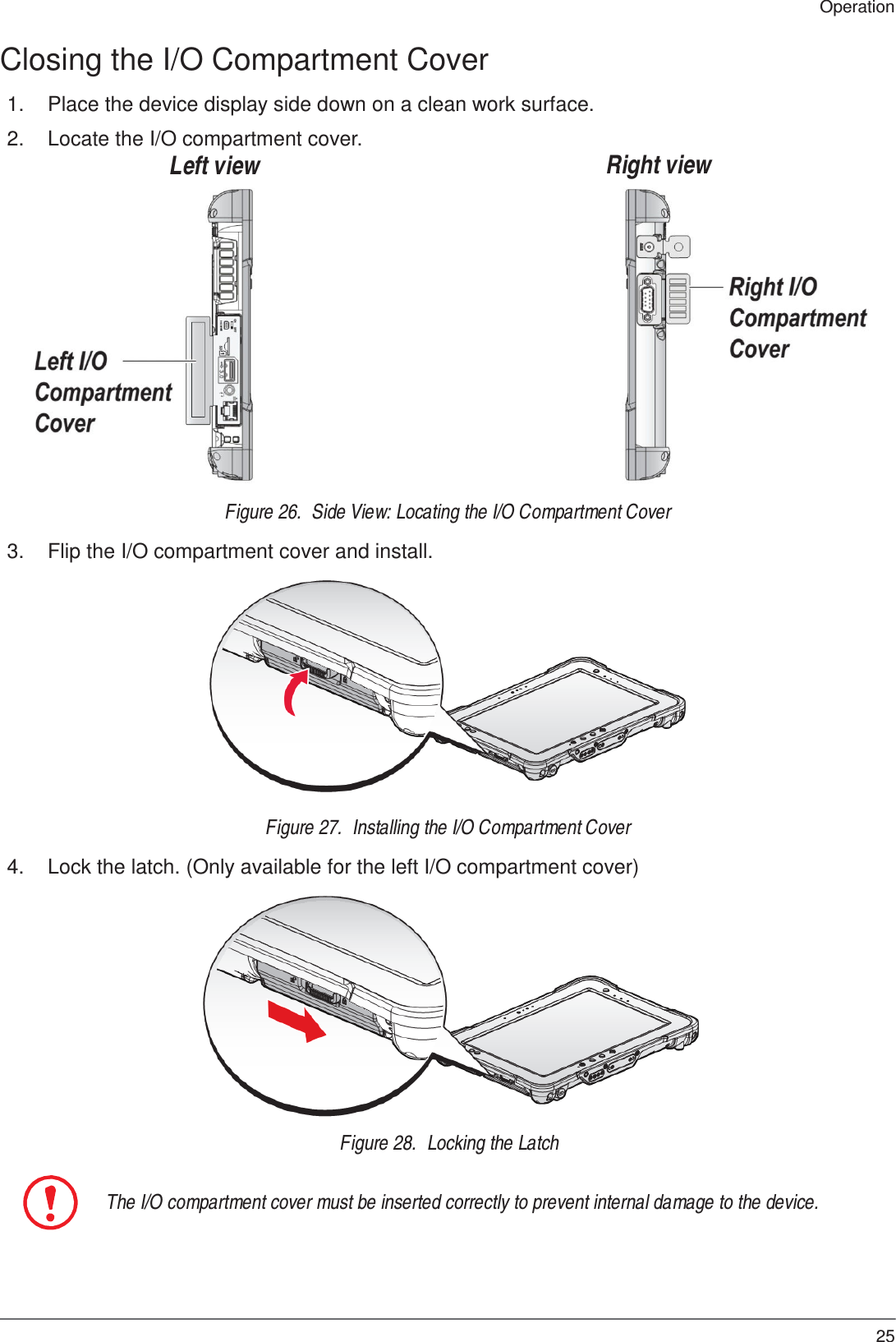25 Operation       Closing the I/O Compartment Cover  1.  Place the device display side down on a clean work surface.  2.  Locate the I/O compartment cover. Left view       Right view                  Figure 26.  Side View: Locating the I/O Compartment Cover  3.  Flip the I/O compartment cover and install.                Figure 27.  Installing the I/O Compartment Cover  4.  Lock the latch. (Only available for the left I/O compartment cover)                Figure 28.  Locking the Latch   The I/O compartment cover must be inserted correctly to prevent internal damage to the device. 