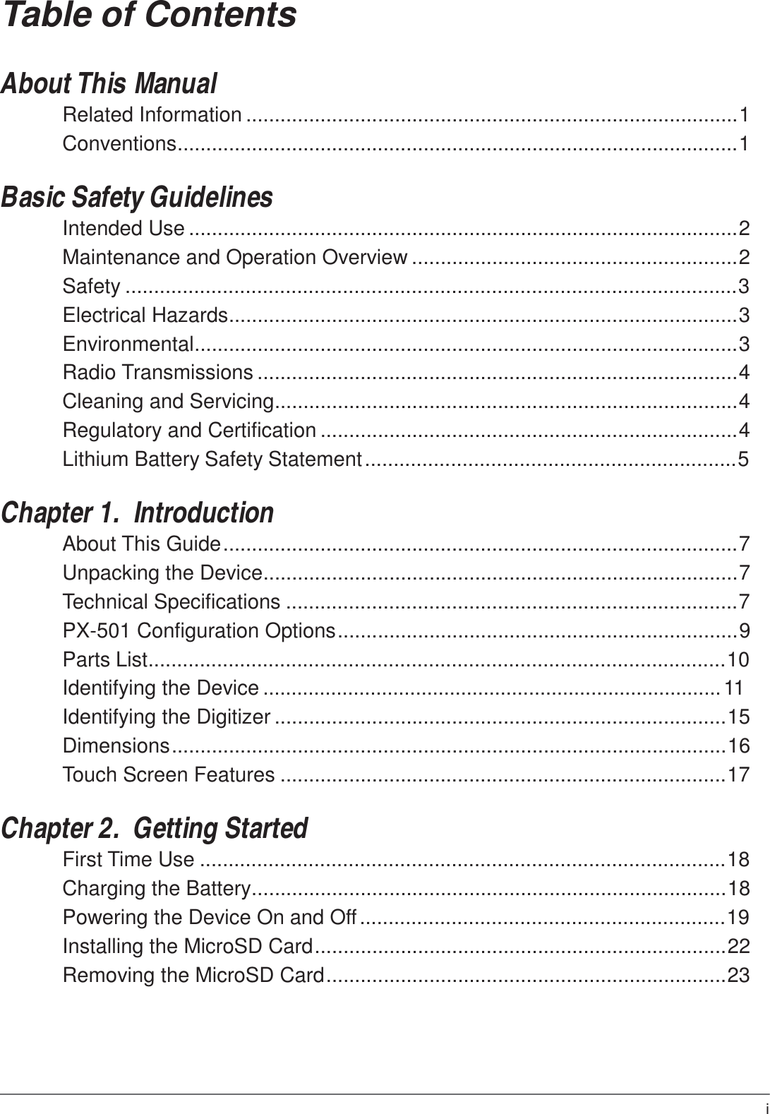 i  Table of Contents   About This Manual Related Information ......................................................................................1 Conventions..................................................................................................1   Basic Safety Guidelines Intended Use ................................................................................................2 Maintenance and Operation Overview .........................................................2 Safety ...........................................................................................................3 Electrical Hazards.........................................................................................3 Environmental...............................................................................................3 Radio Transmissions ....................................................................................4 Cleaning and Servicing.................................................................................4 Regulatory and Certification .........................................................................4 Lithium Battery Safety Statement .................................................................5   Chapter 1.  Introduction About This Guide ..........................................................................................7 Unpacking the Device...................................................................................7 Technical Specifications ...............................................................................7 PX-501 Configuration Options ......................................................................9 Parts List.....................................................................................................10 Identifying the Device ................................................................................. 11 Identifying the Digitizer ...............................................................................15 Dimensions .................................................................................................16 Touch Screen Features ..............................................................................17   Chapter 2.  Getting Started First Time Use ............................................................................................18 Charging the Battery...................................................................................18 Powering the Device On and Off ................................................................19 Installing the MicroSD Card ........................................................................22 Removing the MicroSD Card ......................................................................23 