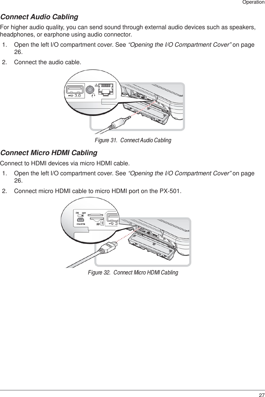 27 Operation    Connect Audio Cabling  For higher audio quality, you can send sound through external audio devices such as speakers, headphones, or earphone using audio connector.  1.  Open the left I/O compartment cover. See “Opening the I/O Compartment Cover” on page 26.  2.  Connect the audio cable.               Figure 31.  Connect Audio Cabling  Connect Micro HDMI Cabling  Connect to HDMI devices via micro HDMI cable.  1.  Open the left I/O compartment cover. See “Opening the I/O Compartment Cover” on page 26.  2.  Connect micro HDMI cable to micro HDMI port on the PX-501.                 Figure 32.  Connect Micro HDMI Cabling 