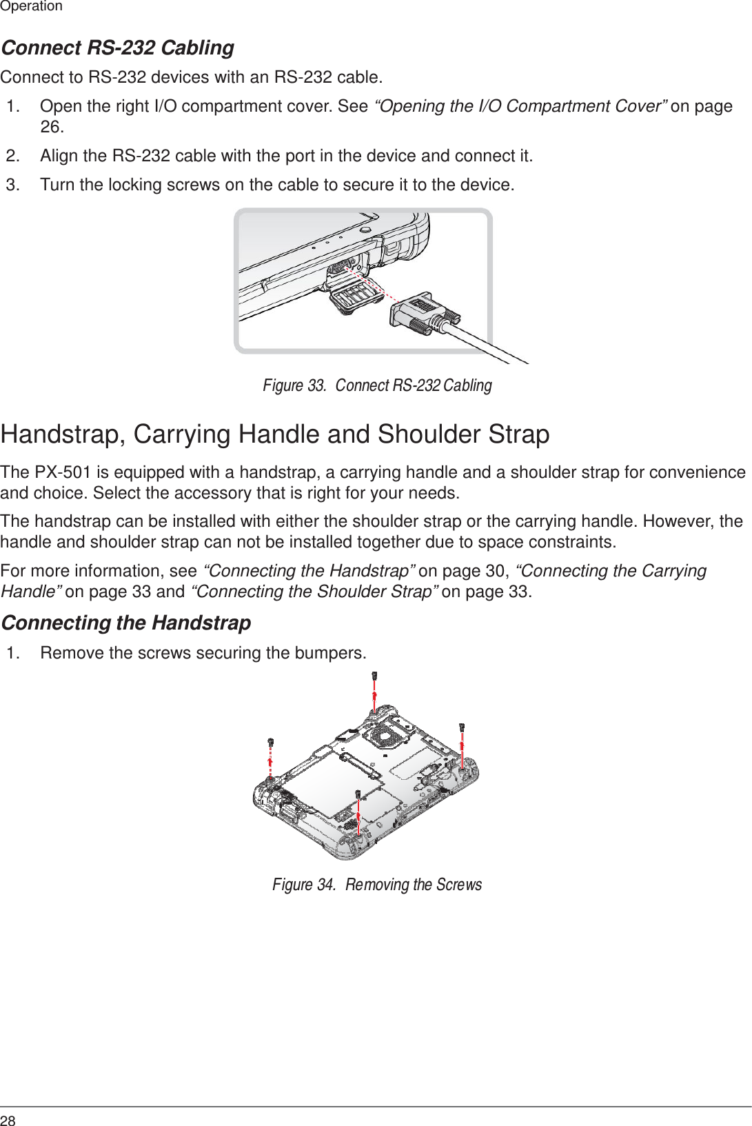 28 Operation    Connect RS-232 Cabling  Connect to RS-232 devices with an RS-232 cable.  1.  Open the right I/O compartment cover. See “Opening the I/O Compartment Cover” on page 26.  2.  Align the RS-232 cable with the port in the device and connect it.  3.  Turn the locking screws on the cable to secure it to the device.              Figure 33.  Connect RS-232 Cabling   Handstrap, Carrying Handle and Shoulder Strap  The PX-501 is equipped with a handstrap, a carrying handle and a shoulder strap for convenience and choice. Select the accessory that is right for your needs.  The handstrap can be installed with either the shoulder strap or the carrying handle. However, the handle and shoulder strap can not be installed together due to space constraints.  For more information, see “Connecting the Handstrap” on page 30, “Connecting the Carrying Handle” on page 33 and “Connecting the Shoulder Strap” on page 33.  Connecting the Handstrap  1.  Remove the screws securing the bumpers.                Figure 34.  Removing the Screws 