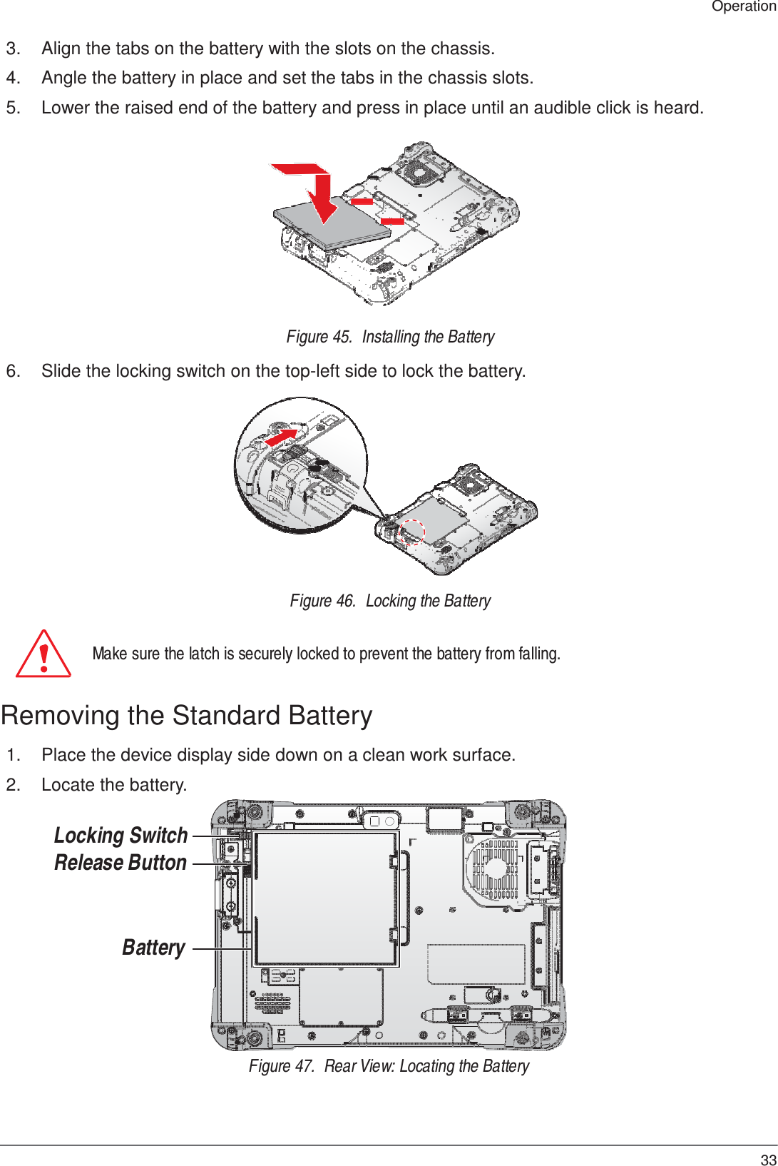 33 Operation    3.  Align the tabs on the battery with the slots on the chassis.  4.  Angle the battery in place and set the tabs in the chassis slots.  5.  Lower the raised end of the battery and press in place until an audible click is heard.               Figure 45.  Installing the Battery  6.  Slide the locking switch on the top-left side to lock the battery.               Figure 46.  Locking the Battery   Make sure the latch is securely locked to prevent the battery from falling.   Removing the Standard Battery  1.  Place the device display side down on a clean work surface.  2.  Locate the battery.   Locking Switch Release Button     Battery       Figure 47.  Rear View: Locating the Battery 