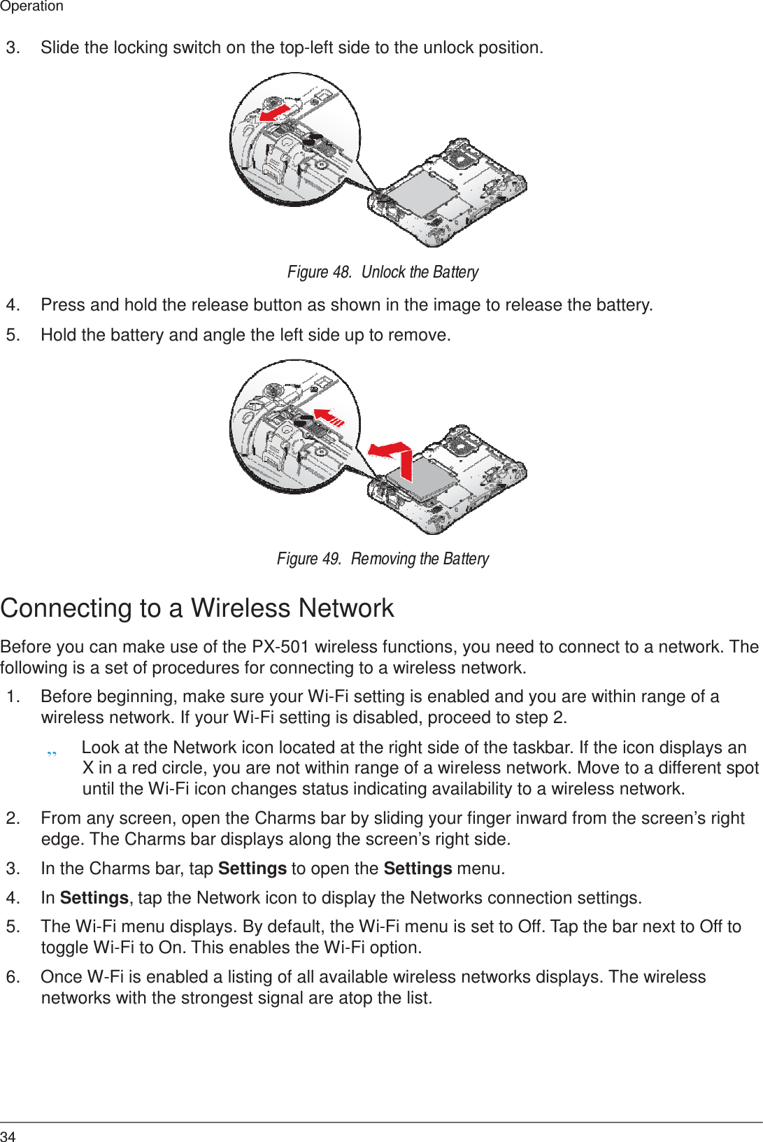 34 Operation    3.  Slide the locking switch on the top-left side to the unlock position.               Figure 48.  Unlock the Battery  4.  Press and hold the release button as shown in the image to release the battery.  5.  Hold the battery and angle the left side up to remove.               Figure 49.  Removing the Battery   Connecting to a Wireless Network  Before you can make use of the PX-501 wireless functions, you need to connect to a network. The following is a set of procedures for connecting to a wireless network.  1.  Before beginning, make sure your Wi-Fi setting is enabled and you are within range of a wireless network. If your Wi-Fi setting is disabled, proceed to step 2. „ Look at the Network icon located at the right side of the taskbar. If the icon displays an X in a red circle, you are not within range of a wireless network. Move to a different spot until the Wi-Fi icon changes status indicating availability to a wireless network.  2.  From any screen, open the Charms bar by sliding your finger inward from the screen’s right edge. The Charms bar displays along the screen’s right side.  3.  In the Charms bar, tap Settings to open the Settings menu.  4.  In Settings, tap the Network icon to display the Networks connection settings.  5.  The Wi-Fi menu displays. By default, the Wi-Fi menu is set to Off. Tap the bar next to Off to toggle Wi-Fi to On. This enables the Wi-Fi option.  6.  Once W-Fi is enabled a listing of all available wireless networks displays. The wireless networks with the strongest signal are atop the list. 