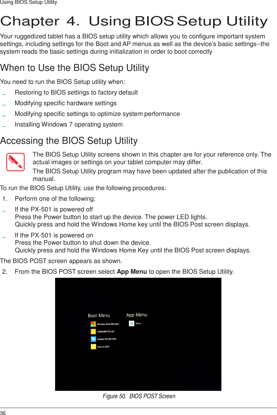 36 Using BIOS Setup Utility     Chapter  4.  Using BIOS Setup Utility  Your ruggedized tablet has a BIOS setup utility which allows you to configure important system settings, including settings for the Boot and AP menus as well as the device’s basic settings--the system reads the basic settings during initialization in order to boot correctly  When to Use the BIOS Setup Utility  You need to run the BIOS Setup utility when: „ Restoring to BIOS settings to factory default „ Modifying specific hardware settings „ Modifying specific settings to optimize system performance „ Installing Windows 7 operating system  Accessing the BIOS Setup Utility  The BIOS Setup Utility screens shown in this chapter are for your reference only. The actual images or settings on your tablet computer may differ. The BIOS Setup Utility program may have been updated after the publication of this manual. To run the BIOS Setup Utility, use the following procedures:  1.  Perform one of the following: „ If the PX-501 is powered off Press the Power button to start up the device. The power LED lights. Quickly press and hold the Windows Home key until the BIOS Post screen displays. „ If the PX-501 is powered on Press the Power button to shut down the device. Quickly press and hold the Windows Home Key until the BIOS Post screen displays. The BIOS POST screen appears as shown. 2.  From the BIOS POST screen select App Menu to open the BIOS Setup Utility.  Figure 50.  BIOS POST Screen 