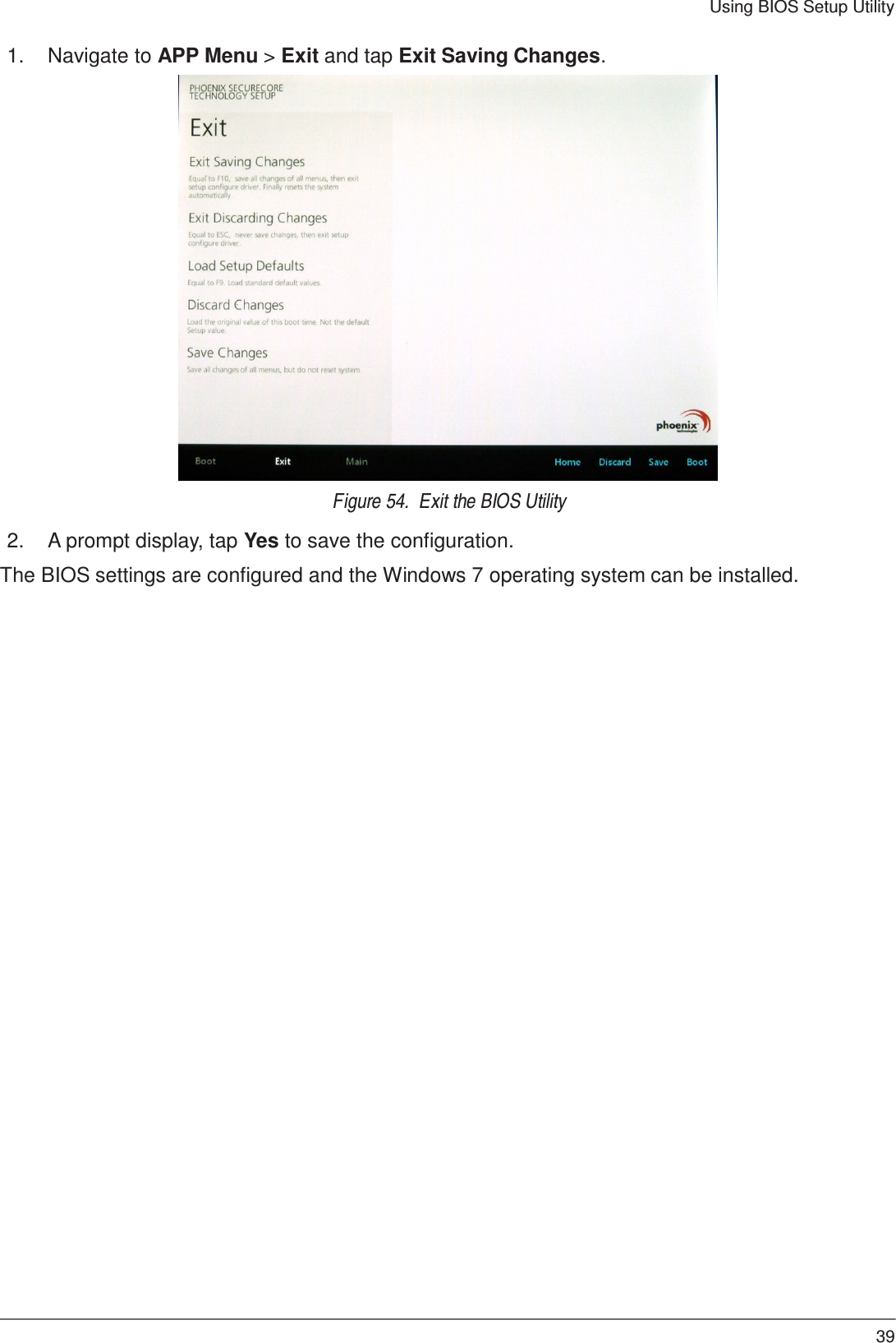 39 Using BIOS Setup Utility    1.  Navigate to APP Menu &gt; Exit and tap Exit Saving Changes.   Figure 54.  Exit the BIOS Utility  2.  A prompt display, tap Yes to save the configuration.  The BIOS settings are configured and the Windows 7 operating system can be installed. 
